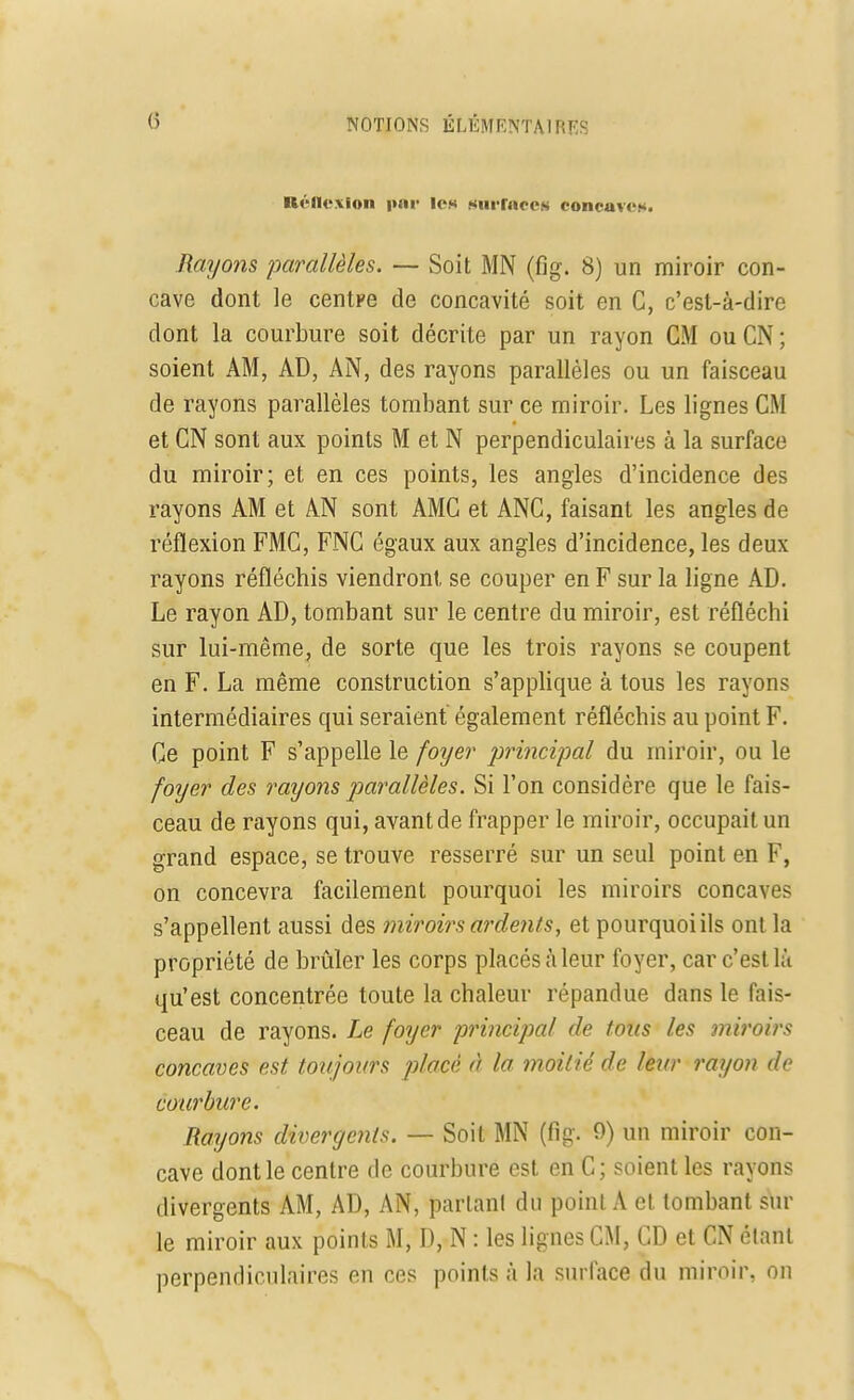 Réflexion par les surfaces concaves. Rayons parallèles. — Soit MN (fig. 8) un miroir con- cave dont le centpe de concavité soit en C, c'est-à-dire dont la courbure soit décrite par un rayon CM ouCN; soient AM, AD, AN, des rayons parallèles ou un faisceau de rayons parallèles tombant sur ce miroir. Les lignes CM et CN sont aux points M et N perpendiculaires à la surface du miroir; et en ces points, les angles d'incidence des rayons AM et AN sont AMG et ANC, faisant les angles de réflexion FMC, FNC égaux aux angles d'incidence, les deux rayons réfléchis viendront se couper en F sur la ligne AD. Le rayon AD, tombant sur le centre du miroir, est réfléchi sur lui-même, de sorte que les trois rayons se coupent en F. La même construction s'applique à tous les rayons intermédiaires qui seraient également réfléchis au point F. Ce point F s'appelle le foyer principal du miroir, ou le foyer des rayons parallèles. Si l'on considère que le fais- ceau de rayons qui, avant de frapper le miroir, occupait un grand espace, se trouve resserré sur un seul point en F, on concevra facilement pourquoi les miroirs concave s'appellent aussi des miroirs ardents, et pourquoi ils ont la propriété de brûler les corps placés à leur foyer, car c'est là qu'est concentrée toute la chaleur répandue dans le fais- ceau de rayons. Le foyer principal de tous les miroirs concaves est toujours placé à la moitié de leur rayon do courbure. Rayons divergents. — Soit MN (fig. 9) un miroir con- cave dont le centre de courbure est en C; soient les rayons divergents AM, AD, AN, parlant du point A et tombant sur le miroir aux points M, D, N : les lignes CM, CD et CN étant perpendiculaires en ces points à la surface du miroir, on