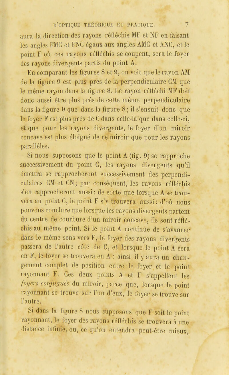 aura la direction des rayons réfléchis MF et NF en faisant les angles FMC et FNC égaux aux angles AMC et ANC, et le point F où ces rayons réfléchis se coupent, sera le foyer des rayons divergents partis du point A. En comparant les figures 8 et 9, on voit que le rayon AM de la figure 9 est plus près de la perpendiculaire CM que le même rayon dans la figure 8. Le rayon réfléchi MF doit donc aussi être plus près de cette même perpendiculaire dans la figure 9 que dans la figure 8; il s'ensuit donc que le foyer F est plus près de C dans celle-là que dans celle-ci, et que pour les rayons divergents, le foyer d'un miroir concave est plus éloigné de ce miroir que pour les rayons parallèles. Si nous supposons que le point A (fîg. 9) se rapproche successivement du point C, les rayons divergents qu'il émettra se rapprocheront successivement des perpendi- culaires CM et CN; par conséquent, les rayons réfléchis s'en rapprocheront aussi; de sorte que lorsque A se trou- vera au point C, le point F s'y trouvera aussi : d'où nous pouvons conclure que lorsque les rayons divergents partent du centre de courbure d'un miroir concave, ils sont réflé- chis au même point. Si le point A continue de s'avancer dans le même sens vers F, le foyer des rayons divergents passera de l'autre côté de C, et lorsque le point A sera en F, le foyer se trouvera en A : ainsi il y aura un chan- gement complet de position entre le foyer et le point rayonnant F. Ces deux points A et F s'appellent les foyers conjugués du miroir, parce que, lorsque le point rayonnant se trouve sur l'un d'eux, le foyer se trouve sur l'autre. Si dans la figure 8 nous supposons que F soit le point rayonnant, le foyer des rayons réfléchis se trouvera à une distance infinie, ou, ce qu'on entendra peut-être mieux,