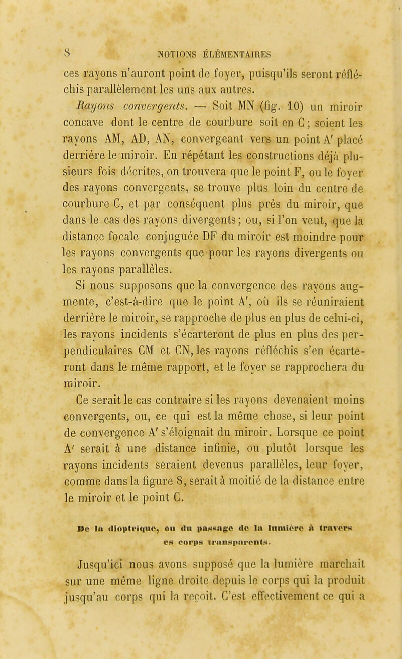 ces rayons n'auront point de foyer, puisqu'ils seront réflé- chis parallèlement les uns aux autres. Rayons convergents. >— Soit MN (fig. 10) un miroir concave dont le centre de courbure soit en C; soient les rayons AM, AD, AN, convergeant vers un point A' placé derrière le miroir. En répétant les constructions déjà plu- sieurs fois décrites, on trouvera que le point F, ou le foyer des rayons convergents, se trouve plus loin du centre de courbure C, et par conséquent plus près du miroir, que dans le cas des rayons divergents; ou, si l'on veut, que la distance focale conjuguée DF du miroir est moindre pour les rayons convergents que pour les rayons divergents ou les rayons parallèles. Si nous supposons que la convergence des rayons aug- mente, c'est-à-dire que le point A', où ils se réuniraient derrière le miroir, se rapproche de plus en plus de celui-ci, les rayons incidents s'écarteront de plus en plus des per- pendiculaires CM et ON, les rayons réfléchis s'en écarte- ront dans le même rapport, et le foyer se rapprochera du miroir. Ce serait le cas contraire si les rayons devenaient moins convergents, ou, ce qui est la même chose, si leur point de convergence A' s'éloignait du miroir. Lorsque ce point A' serait à une distance infinie, ou plutôt lorsque les rayons incidents seraient devenus parallèles, leur foyer, comme dans la figure 8, serait à moitié de la distance entre le miroir et le point C. I»e la dlonlrique, ou «lu passage de la lumière a travers es corps transparents. Jusqu'ici nous avons supposé que la lumière marchait sur une même ligne droite depuis le corps qui la produit jusqu'au corps qui la reçoit. C'esl effectiveftienl ce qui a