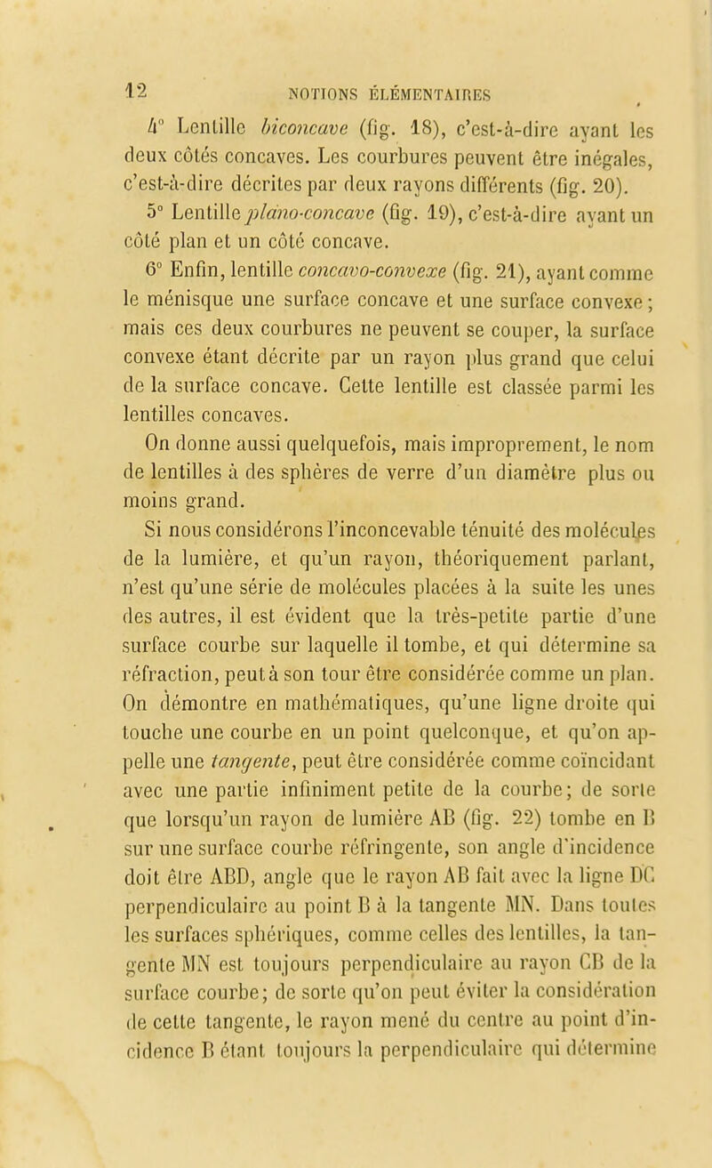 » 4° Lentille biconcave (fig. 18), c'est-à-dire ayant les deux côtés concaves. Les courbures peuvent être inégales, c'est-à-dire décrites par deux rayons différents (fig. 20). 5° Lentille piano-concave (fig. 19), c'est-à-dire ayant un côté plan et un côté concave. 6° Enfin, lentille concavo-convexe (fig. 21), ayant comme le ménisque une surface concave et une surface convexe ; mais ces deux courbures ne peuvent se couper, la surface convexe étant décrite par un rayon plus grand que celui de la surface concave. Cette lentille est classée parmi les lentilles concaves. On donne aussi quelquefois, mais improprement, le nom de lentilles à des sphères de verre d'un diamètre plus ou moins grand. Si nous considérons l'inconcevable ténuité des molécules de la lumière, et qu'un rayon, théoriquement parlant, n'est qu'une série de molécules placées à la suite les unes des autres, il est évident que la très-petite partie d'une surface courbe sur laquelle il tombe, et qui détermine sa réfraction, peut à son tour être considérée comme un plan. On démontre en mathématiques, qu'une ligne droite qui touche une courbe en un point quelconque, et qu'on ap- pelle une tangente, peut être considérée comme coïncidant avec une partie infiniment petite de la courbe; de sorle que lorsqu'un rayon de lumière AB (fig. 22) tombe en B sur une surface courbe réfringente, son angle d'incidence doit être ABD, angle que le rayon AB fait avec la ligne DC perpendiculaire au point B à la tangente MN. Dans loules les surfaces sphériques, comme celles des lentilles, la tan- gente MN est toujours perpendiculaire au rayon CB de la surface courbe; de sorle qu'on peut éviter la considération de celte tangente, le rayon mené du centre au point d'in- cidence B étant toujours la perpendiculaire qui détermine