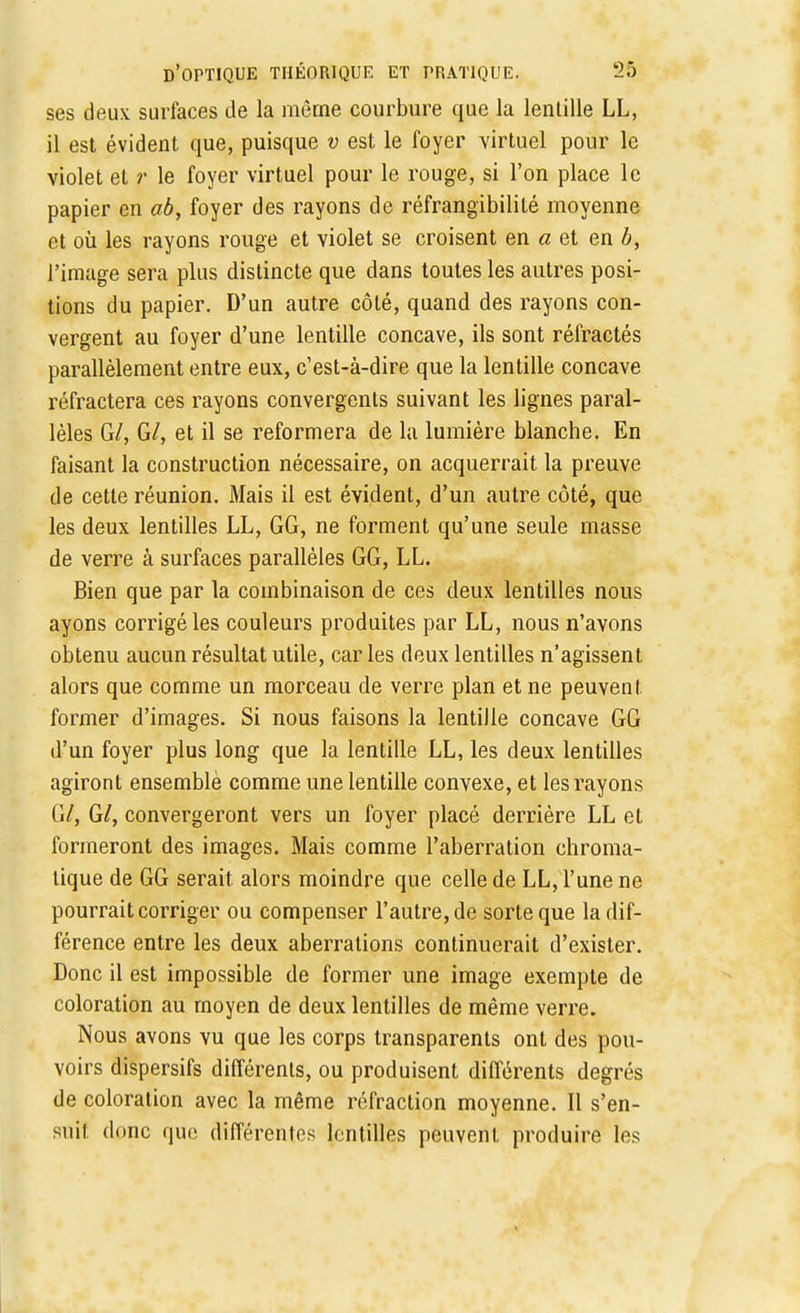 ses deux surfaces de la même courbure que la lentille LL, il est évident que, puisque v est le foyer virtuel pour le violet et r le foyer virtuel pour le rouge, si l'on place le papier en ab, foyer des rayons de réfrangibilité moyenne et où les rayons rouge et violet se croisent en « et en b, l'image sera plus distincte que dans toutes les autres posi- tions du papier. D'un autre côté, quand des rayons con- vergent au foyer d'une lentille concave, ils sont réfractés parallèlement entre eux, c'est-à-dire que la lentille concave réfractera ces rayons convergents suivant les lignes paral- lèles G/, G/, et il se reformera de la lumière blanche. En faisant la construction nécessaire, on acquerrait la preuve de cette réunion. Mais il est évident, d'un autre côté, que les deux lentilles LL, GG, ne forment qu'une seule masse de verre à surfaces parallèles GG, LL. Bien que par la combinaison de ces deux lentilles nous ayons corrigé les couleurs produites par LL, nous n'avons obtenu aucun résultat utile, car les deux lentilles n'agissent alors que comme un morceau de verre plan et ne peuvent former d'images. Si nous faisons la lentille concave GG d'un foyer plus long que la lentille LL, les deux lentilles agiront ensemble comme une lentille convexe, et les rayons G/, G/, convergeront vers un foyer placé derrière LL et formeront des images. Mais comme l'aberration chroma- tique de GG serait alors moindre que celle de LL, l'une ne pourrait corriger ou compenser l'autre, de sorte que la dif- férence entre les deux aberrations continuerait d'exister. Donc il est impossible de former une image exempte de coloration au moyen de deux lentilles de même verre. Nous avons vu que les corps transparents ont des pou- voirs dispersifs différents, ou produisent différents degrés de coloration avec la même réfraction moyenne. Il s'en- suit donc que différentes lentilles peuvent produire les