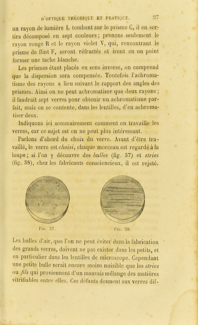 un rayon de lumière L tombant sur le prisme C, il en sor- Lira décomposé en sept couleurs ; prenons seulement le rayon rouge R et le rayon violet V, qui, rencontrant le prisme de flint F, seront réfractés et iront en un point former une tache blanche. Les prismes étant placés en sens inverse, on comprend que la dispersion sera compensée. Toutefois l'achroma- tisme des rayons a lieu suivant le rapport des angles des prismes. Ainsi on ne peut achromatiser que deux rayons ; il faudrait sept verres pour obtenir un achromatisme par- fait, mais on se contente, dans les lentilles, d'en achroma- tiser deux. Indiquons ici sommairement comment on travaille les verres, car ce sujet est on ne peut plus intéressant. Parlons d'abord du choix du verre. Avant d'être tra- vaillé, le verre est choisi, chaque morceau est regardé à la loupe ; si l'on y découvre des bulles (fig. 37) et stries (fig. 38), chez les fabricants consciencieux, il est rejeté. Fie. 37. Fin. 38. Les bulles d'air, que l'on ne peut éviter dans la fabrication des grands verres, doivent ne pas exister dans les petits, et en particulier dans les lentilles de microscope. Cependant une petite bulle serait encore moins nuisible que les stries ou fils qui proviennent d'un mauvais mélange des matières vitrifiables entre elles. Ces défauts donnant aux verres dif-