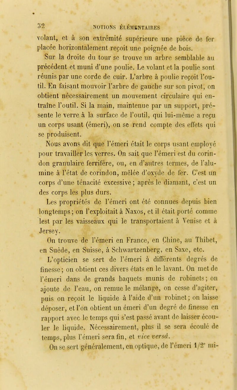 volant, et à son extrémité supérieure une pièce de fer placée horizontalement reçoit une poignée de bois. Sur la droite du tour se trouve un arbre semblable au précédent et muni d'une poulie. Le volant et la poulie sont réunis par une corde de cuir. L'arbre à poulie reçoit l'ou- til. En faisant mouvoir l'arbre de gauche sur son pivot, on obtient nécessairement un mouvement circulaire qui en- traîne l'outil. Si la main, maintenue par un support, pré- sente le verre à la surface de l'outil, qui lui-même a reçu un corps usant (émeri), on se rend compte des effets qui se produisent. Nous avons dit que l'émeri était le corps usant employé pour travailler les verres. On sait que l'émeri est du corin- don granulaire ferrifère, ou, en d'autres termes, de l'alu- mine à l'état de corindon, mêlée d'oxyde de fer. C'est un corps d'une ténacité excessive ; après le diamant, c'est un des corps les plus durs. Les propriétés de l'émeri ont été connues depuis bien longtemps; on l'exploitait à Naxos, et il était porté comme lest par les vaisseaux qui le transportaient à Venise et à Jersey. On trouve de l'émeri en France, en Chine, au Thibel, en Suède, en Suisse, à Schwartzenberg, en Saxe, etc. L'opticien se sert de l'émeri à différents degrés de finesse ; on obtient ces divers états en le lavant. On met de l'émeri dans de grands baquets munis de robinets; on ajoute de l'eau, on remue le mélange, on cesse d'agiter, puis on reçoit le liquide à l'aide d'un robinet; on laisse déposer, et l'on obtient un émeri d'un degré de finesse en rapport avec le temps qui s'est passé avant de laisser écou- ler le liquide. Nécessairement, plus il se sera écoulé de temps, plus l'émeri sera fin, et vice versâ. On se sert généralement, en optique, de l'émeri 1/8* mi-
