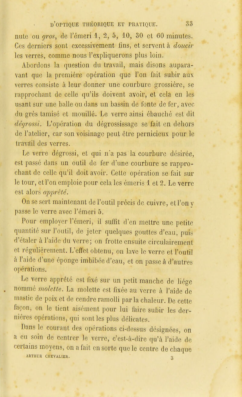 nute ou gros, de l'émeri.1, 2, 5, 10, 30 et 60 minutes. Ces derniers sont excessivement lins, et servent à doucir les verres, comme nous l'expliquerons plus loin. Abordons la question du travail, mais disons aupara- vant que la première opération que l'on fait subir aux verres consiste à leur donner une courbure grossière, se rapprochant de celle qu'ils doivent avoir, et cela en les usant sur une balle ou dans un bassin de lbnte de fer, avec du grès tamisé et mouillé. Le verre ainsi ébauché est dit dégrossi. L'opération du dégrossissage se fait en dehors de l'atelier, car son voisinage peut être pernicieux pour le travail des verres. Le verre dégrossi, et qui n'a pas la courbure désirée, est passé dans un outil de fer d'une courbure se rappro- chant de celle qu'il doit avoir. Cette opération se fait sur le tour, et l'on emploie pour cela les émeris 1 et 2. Le verre est alors apprêté. On se sert maintenant de l'outil précis de cuivre, et l'on y passe le verre avec l'émeri 5. Pour employer l'émeri, il suffît d'en mettre une petite quantité sur l'outil, de jeter quelques gouttes d'eau, puis d'étaler à l'aide du Verre; on frotte ensuite circulairemenl et régulièrement. L'effet obtenu, on lave le verre et l'outil à l'aide d'une éponge imbibée d'eau, et on passe à d'autres opérations. Le verre apprêté est fixé sur un petit manche de liège nommé molette. La molette est fixée au verre à l'aide de mastic de poix et de cendre ramolli parla chaleur. De cette façon, on le tient aisément pour lui faire subir les der- nières opérations, qui sont les plus délicates. Dans le courant des opérations ci-dessus désignées, on a eu soin de centrer le verre, c'est-à-dire qu'à l'aide de certains moyens, on a fait en sorte que le centre de chaque ARTHUK CIIEVAUEH. o