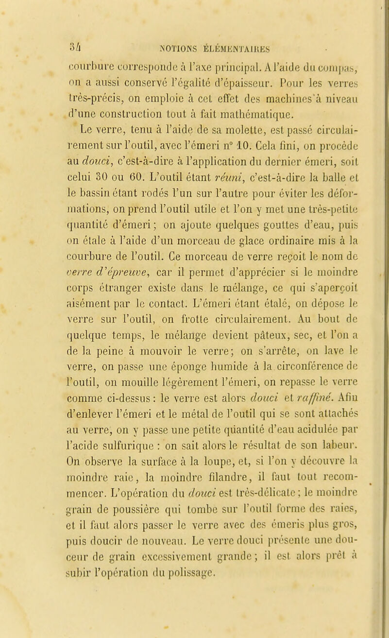 courbure corresponde à l'axe principal. M'aide du compas, on a aussi conservé l'égalité d'épaisseur. Pour les verres très-précis, on emploie à cel effet des machines'à niveau d'une construction tout à fait mathématique. Le verre, tenu à l'aide de sa molette, est passé circulai- rement sur l'outil, avec l'éraeri n° 10. Cela fini, on procède au douci, c'est-à-dire à l'application du dernier émeri, soit celui 30 ou 60. L'outil étant réuni, c'est-à-dire la balle et le bassin étant rodés l'un sur l'autre pour éviter les défor- mations, on prend l'outil utile et l'on y met une très-petite quantité d'émeri; on ajoute quelques gouttes d'eau, puis on étale à l'aide d'un morceau de glace ordinaire mis à la courbure de l'outil. Ce morceau de verre reçoit le nom de verre d'épreuve, car il permet d'apprécier si le moindre corps étranger existe dans le mélange, ce qui s'aperçoit aisément par le contact. L'émeri étant étalé, on dépose le verre sur l'outil, on frotte circulairement. Au bout de quelque temps, le mélange devient pâteux, sec, et l'on a de la peine à mouvoir le verre; on s'arrête, on lave le verre, on passe une éponge humide à la circonférence de l'outil, on mouille légèrement l'émeri, on repasse le verre comme ci-dessus : le verre est alors douci et raffiné. Afin d'enlever l'émeri et le métal de l'outil qui se sont attachés au verre, on y passe une petite quantité d'eau acidulée par l'acide sulfurique : on sait alors le résultat de son labeur. On observe la surface à la loupe, et, si l'on y découvre la moindre raie, la moindre filandre, il faut tout recom- mencer. L'opération du douci est très-délicate; le moindre grain de poussière qui tombe sur l'outil forme des raies, et il faut alors passer le verre avec des émeris plus gros, puis doucir de nouveau. Le verre douci présente une dou- ceur de grain excessivement grande ; il est alors prêt à subir l'opération du polissage.