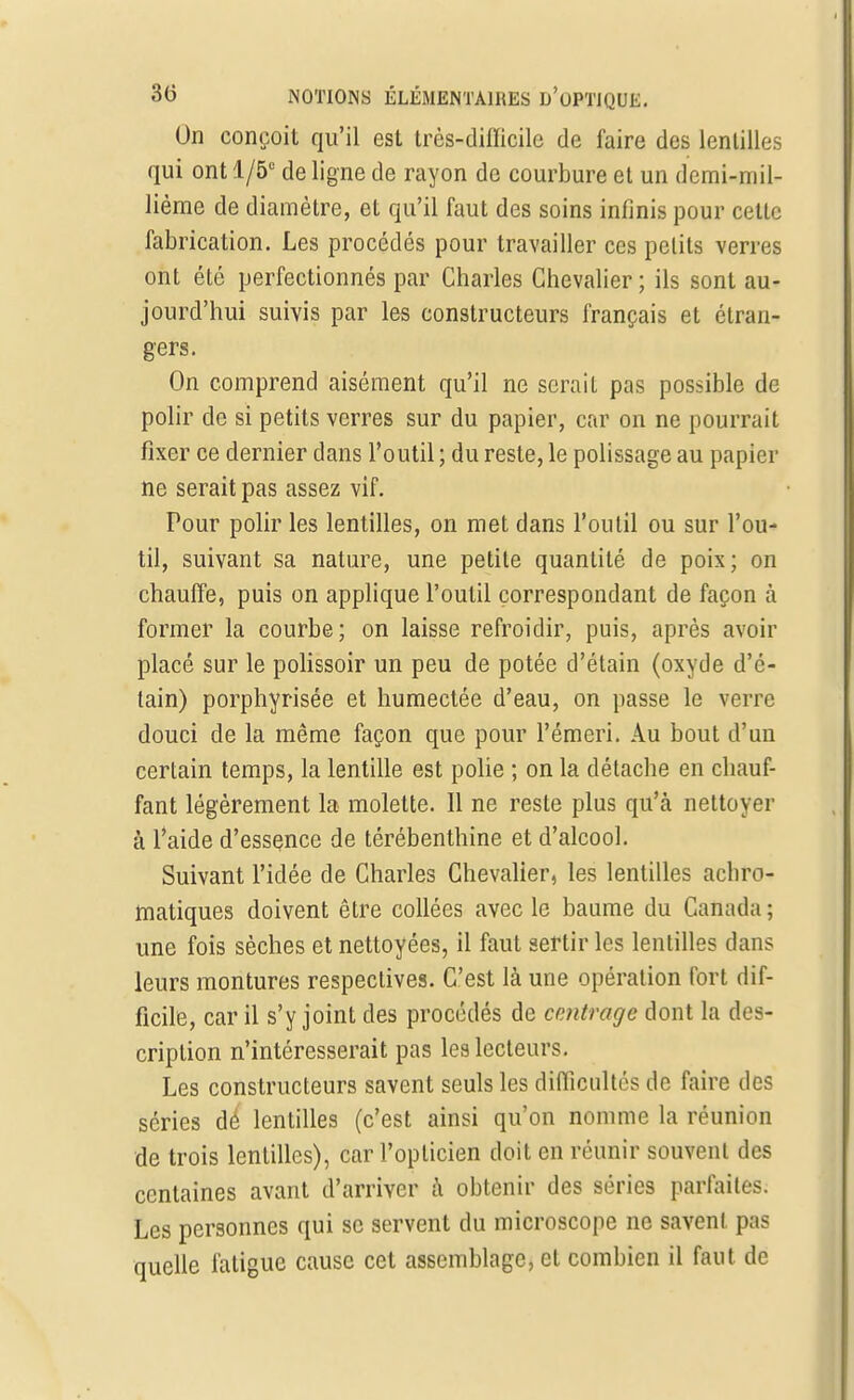 On conçoit qu'il est très-difficile de faire des lentilles qui ont 1/5° de ligne de rayon de courbure et un demi-mil- lième de diamètre, et qu'il faut des soins infinis pour celle fabrication. Les procédés pour travailler ces petits verres ont été perfectionnés par Charles Chevalier ; ils sont au- jourd'hui suivis par les constructeurs français et étran- gers. On comprend aisément qu'il ne seraiL pas possible de polir de si petits verres sur du papier, car on ne pourrait fixer ce dernier dans l'outil ; du reste, le polissage au papier ne serait pas assez vif. Pour polir les lentilles, on met dans l'outil ou sur l'ou- til, suivant sa nature, une petite quantité de poix; on chauffe, puis on applique l'outil correspondant de façon à former la courbe; on laisse refroidir, puis, après avoir placé sur le polissoir un peu de potée d'étain (oxyde d'é- tain) porphyrisée et humectée d'eau, on passe le verre douci de la même façon que pour l'émeri. Au bout d'un certain temps, la lentille est polie ; on la détache en chauf- fant légèrement la molette. Il ne reste plus qu'à nettoyer à l'aide d'essence de térébenthine et d'alcool. Suivant l'idée de Charles Chevalier, les lentilles achro- matiques doivent être collées avec le baume du Canada ; une fois sèches et nettoyées, il faut sertir les lentilles dans leurs montures respectives. C'est là une opération fort dif- ficile, car il s'y joint des procédés de centrage dont la des- cription n'intéresserait pas les lecteurs. Les constructeurs savent seuls les difficultés de faire des séries dé lentilles (c'est ainsi qu'on nomme la réunion de trois lentilles), car l'oplicien doit en réunir souvent des centaines avant d'arriver à obtenir des séries parfaites. Les personnes qui se servent du microscope ne savent pas quelle fatigue cause cet assemblage, et combien il faut de