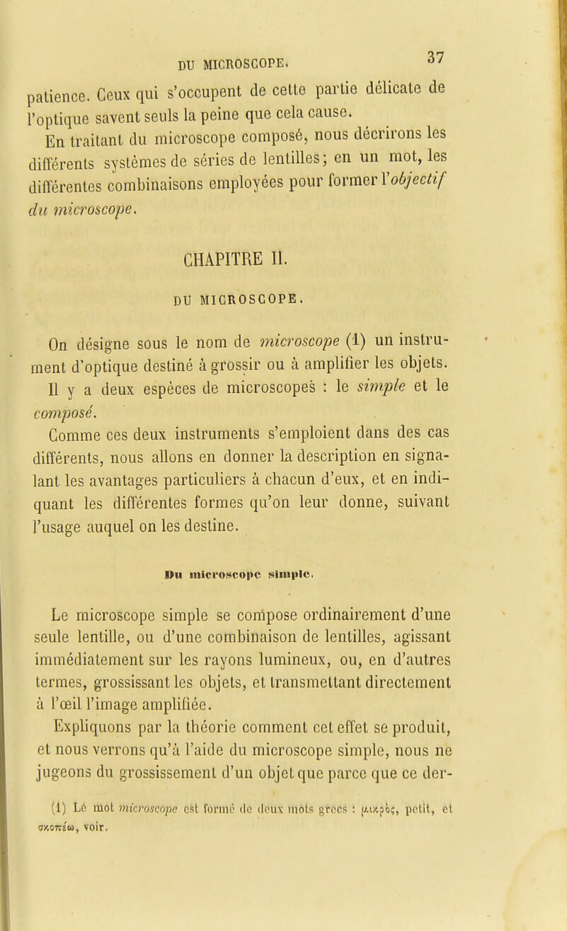 patience. Ceux qui s'occupent de cette partie délicate de l'optique savent seuls la peine que cela cause. En traitant du microscope composé, nous décrirons les différents systèmes de séries de lentilles; en un mot, les différentes combinaisons employées pour former Xobjectif du microscope. CHAPITRE II. DU MICROSCOPE. On désigne sous le nom de microscope (1) un instru- ment d'optique destiné à grossir ou à amplifier les objets. Il y a deux espèces de microscopes : le simple et le composé. Comme ces deux instruments s'emploient dans des cas différents, nous allons en donner la description en signa- lant les avantages particuliers à chacun d'eux, et en indi- quant les différentes formes qu'on leur donne, suivant l'usage auquel on les destine. Pu microscope simple Le microscope simple se compose ordinairement d'une seule lentille, ou d'une combinaison de lentilles, agissant immédiatement sur les rayons lumineux, ou, en d'autres termes, grossissant les objets, et transmettant directement à l'œil l'image amplifiée. Expliquons par la théorie comment cet effet se produit, et nous verrons qu'à l'aide du microscope simple, nous ne jugeons du grossissement d'un objeLque parce que ce der- (1) Ld mot microscope est formé de deux mois grecs : u-t/.pb;, petit, et «y.oitéw, voir.