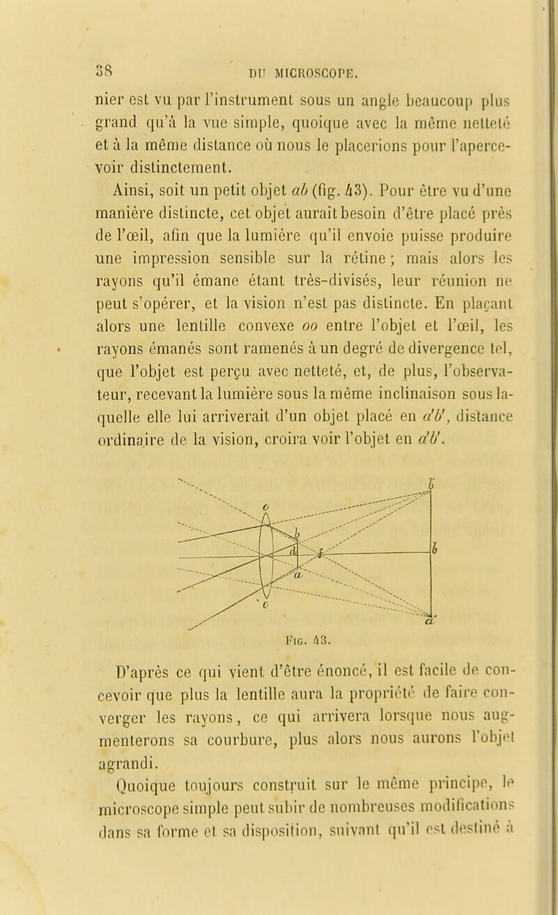 nier csL vu par l'instrument sous un angle beaucoup plus grand qu'à la vue simple, quoique avec la même netteté et à la même distance où nous le placerions pour l'aperce- voir distinctement. Ainsi, soit un petit objet ab (fig. A3). Pour être vu d'une manière distincte, cet objet aurait besoin d'être placé près de l'œil, afin que la lumière qu'il envoie puisse produire une impression sensible sur la rétine ; mais alors les rayons qu'il émane étant très-divisés, leur réunion ne peut s'opérer, et la vision n'est pas distincte. En plaçant alors une lentille convexe oo entre l'objet et l'œil, les rayons émanés sont ramenés à un degré de divergence tel, que l'objet est perçu avec netteté, et, de plus, l'observa- teur, recevant la lumière sous la même inclinaison sous la- quelle elle lui arriverait d'un objet placé en u'U, distance ordinaire de la vision, croira voir l'objet en db'. Fig. 43. D'après ce qui vient d'être énoncé, il est facile de con- cevoir que plus la lentille aura la propriété de faire con- verger les rayons, ce qui arrivera lorsque nous aug- menterons sa courbure, plus alors nous aurons l'objet agrandi. Quoique toujours construit sur le même principe, le microscope simple peut subir de nombreuses modifications dans sa forme el sa disposition, suivant qu'il est destiné à