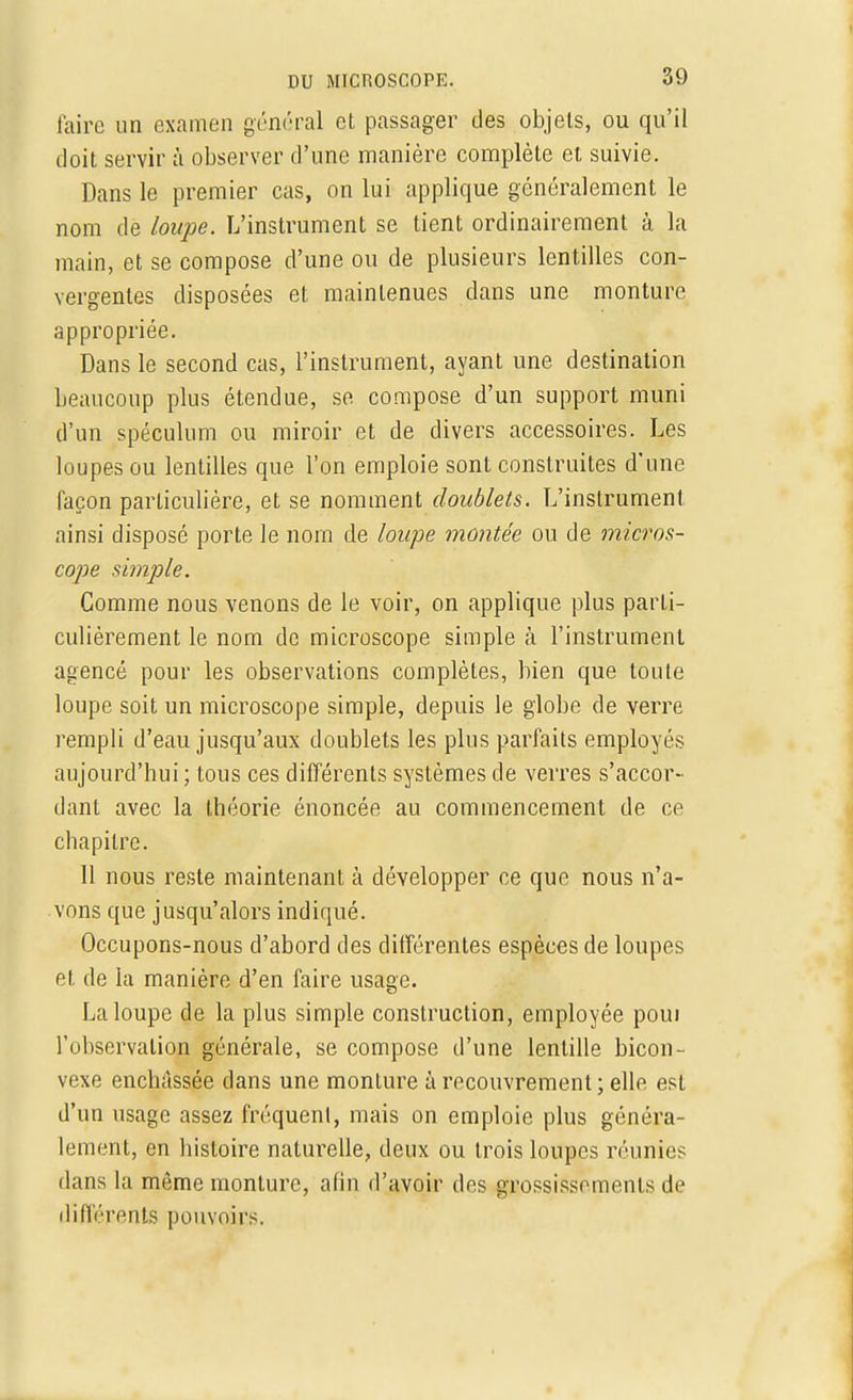 faire un examen général cl passager des objets, ou qu'il doit servir à observer d'une manière complète et suivie. Dans le premier cas, on lui applique généralement le nom de loupe. L'instrument se tient ordinairement à la main, et se compose d'une ou de plusieurs lentilles con- vergentes disposées et maintenues dans une monture appropriée. Dans le second cas, l'instrument, ayant une destination beaucoup plus étendue, se compose d'un support muni d'un spéculum ou miroir et de divers accessoires. Les loupes ou lentilles que l'on emploie sont construites d'une façon particulière, et se nomment doublets. L'instrument ainsi disposé porte le nom de loupe montée ou de micros- cope simple. Comme nous venons de le voir, on applique plus parti- culièrement le nom de microscope simple à l'instrument agencé pour les observations complètes, bien que toute loupe soit un microscope simple, depuis le globe de verre rempli d'eau jusqu'aux doublets les plus parfaits employés aujourd'hui ; tous ces différents systèmes de verres s'accor- dant avec la théorie énoncée au commencement de ce chapitre. 11 nous reste maintenant à développer ce que nous n'a- vons que jusqu'alors indiqué. Occupons-nous d'abord des différentes espèces de loupes et de la manière d'en faire usage. La loupe de la plus simple construction, employée poui l'observation générale, se compose d'une lentille bicon- vexe enchâssée dans une monture à recouvrement; elle est d'un usage assez fréquent, mais on emploie plus généra- lement, en histoire naturelle, deux ou trois loupes réunies dans la même monture, afin d'avoir des grossissements de différents pouvoirs.