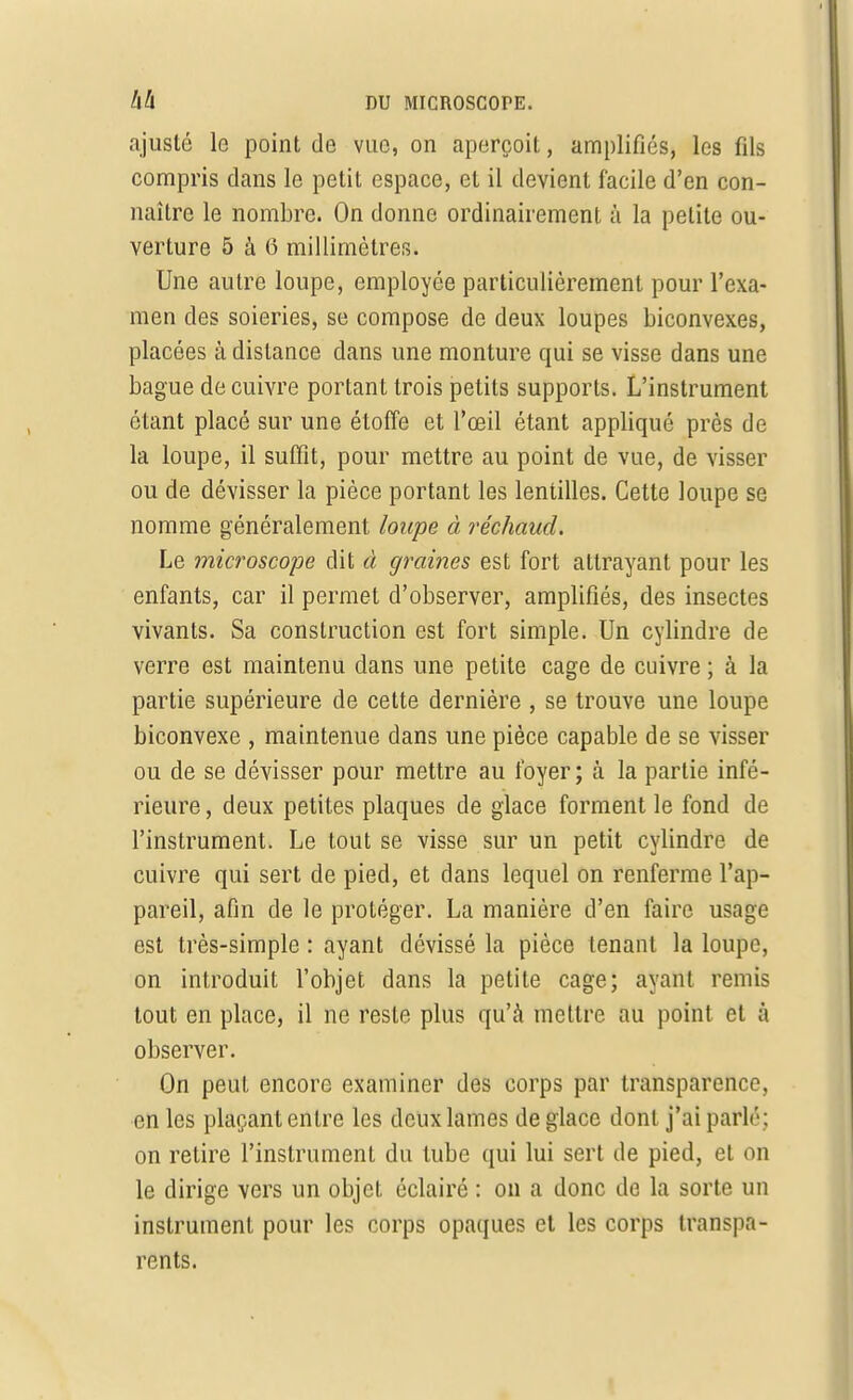 ajusté le point de vue, on aperçoit, amplifiés, les fils compris dans le petit espace, et il devient facile d'en con- naître le nombre. On donne ordinairement à la petite ou- verture 5 à 6 millimètres. Une autre loupe, employée particulièrement pour l'exa- men des soieries, se compose de deux loupes biconvexes, placées à dislance dans une monture qui se visse dans une bague de cuivre portant trois petits supports. L'instrument étant placé sur une étoffe et l'œil étant appliqué près de la loupe, il suffit, pour mettre au point de vue, de visser ou de dévisser la pièce portant les lentilles. Cette loupe se nomme généralement loupe à réchaud. Le microscope dit à graines est fort attrayant pour les enfants, car il permet d'observer, amplifiés, des insectes vivants. Sa construction est fort simple. Un cylindre de verre est maintenu dans une petite cage de cuivre ; à la partie supérieure de cette dernière , se trouve une loupe biconvexe , maintenue dans une pièce capable de se visser ou de se dévisser pour mettre au foyer ; à la partie infé- rieure , deux petites plaques de glace forment le fond de l'instrument. Le tout se visse sur un petit cylindre de cuivre qui sert de pied, et dans lequel on renferme l'ap- pareil, afin de le protéger. La manière d'en faire usage est très-simple : ayant dévissé la pièce tenant la loupe, on introduit l'objet dans la petite cage; ayant remis tout en place, il ne reste plus qu'à mettre au point et à observer. On peut encore examiner des corps par transparence, en les plaçant entre les deux lames de glace dont j'ai parlé; on retire l'instrument du tube qui lui sert de pied, et on le dirige vers un objet éclairé : on a donc de la sorte un instrument pour les corps opaques et les corps transpa- rents.