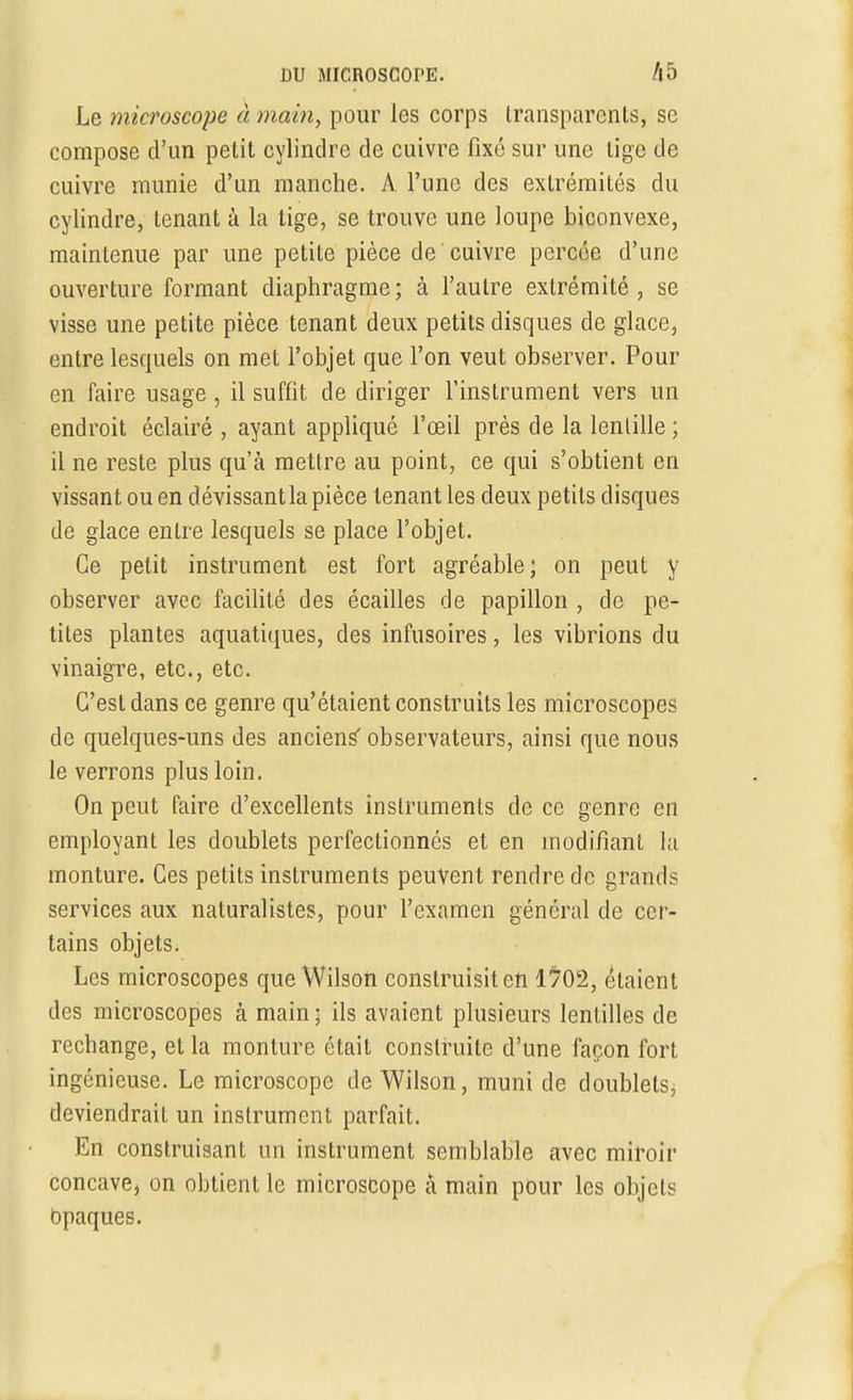 Le microscope à main, pour les corps transparents, se compose d'un petit cylindre de cuivre fixé sur une lige de cuivre munie d'un manche. A l'une des extrémités du cylindre, tenant à la lige, se trouve une loupe biconvexe, maintenue par une petite pièce de cuivre percée d'une ouverture formant diaphragme ; à l'autre extrémité , se visse une petite pièce tenant deux petits disques de glace, entre lesquels on met l'objet que l'on veut observer. Pour en faire usage , il suffit de diriger l'instrument vers un endroit éclairé , ayant appliqué l'œil près de la lentille ; il ne reste plus qu'à mettre au point, ce qui s'obtient en vissant ou en d évissant la pièce tenant les deux petits disques de glace entre lesquels se place l'objet. Ce petit instrument est fort agréable; on peut y observer avec facilité des écailles de papillon , de pe- tites plantes aquatiques, des infusoires, les vibrions du vinaigre, etc., etc. C'est dans ce genre qu'étaient construits les microscopes de quelques-uns des anciens' observateurs, ainsi que nous le verrons plus loin. On peut faire d'excellents instruments de ce genre en employant les doublets perfectionnés et en modifiant la monture. Ces petits instruments peuvent rendre de grands services aux naturalistes, pour l'examen général de cer- tains objets. Les microscopes que Wilson construisit en 1702, étaient des microscopes à main ■ ils avaient plusieurs lentilles de rechange, et la monture était construite d'une façon fort ingénieuse. Le microscope de Wilson, muni de doublets^ deviendrait un instrument parfait. En construisant un instrument semblable avec miroir concave, on obtient le microscope à main pour les objets Opaques.