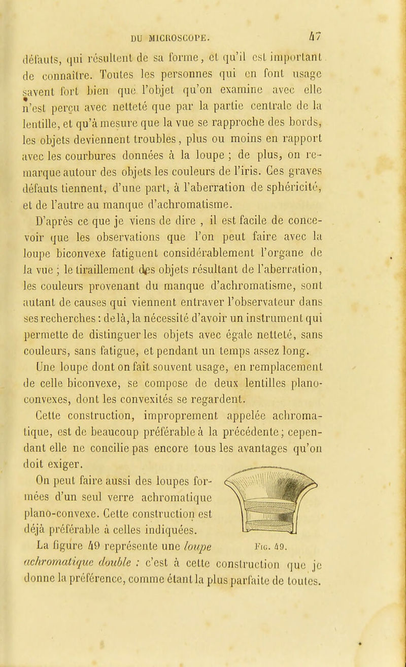 défauts, qui résultent de su l'orme, cl qu'il est important de connaître. Toutes les personnes qui on font usage savent fort bien que l'objet qu'on examine avec elle n'est perçu avec netteté que par la partie cenlralc do la lentille, et qu'à mesure que la vue se rapproche des bords, les objets deviennent troubles, plus ou moins en rapport avec les courbures données à la loupe ; de plus, on re - marque autour des objets les couleurs de l'iris. Ces graves défauts tiennent, d'une part, à l'aberration de sphéricité, et de l'autre au manque d'achromatisme. D'après ce que je viens de dire , il est facile de conce- voir que les observations que l'on peut faire avec la loupe biconvexe fatiguenl considérablement l'organe de la vue ; le tiraillement a\es objets résultant de l'aberration, les couleurs provenant du manque d'achromatisme, sont autant de causes qui viennent entraver l'observateur dans ses recherches : delà, la nécessité d'avoir un instrument qui permette de distinguer les objets avec égale netteté, sans couleurs, sans fatigue, et pendant un temps assez long. Une loupe dont on fait souvent usage, en remplacement de celle biconvexe, se compose de deux lentilles piano- convexes, dont les convexités se regardent. Cette construction, improprement appelée achroma- Lique, est de beaucoup préférable à la précédente; cepen- dant elle ne concilie pas encore tous les avantages qu'on doit exiger. On peut faire aussi des loupes for- mées d'un seul verre achromatique piano-convexe. Cette construction est déjà préférable à celles indiquées. La figure 49 représente une loupe Fig. 49. achromatique double : c'est à cette construction que je donne la préférence, comme étant la plus parfaite de toutes.