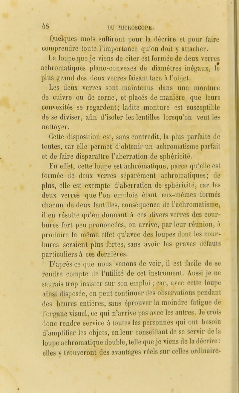 Quelques mois suffiront pour la décrire et pour faire comprendre toute l'importance qu'on doit y attacher. La loupe que je viens de citer est formée de deux verres achromatiques piano-convexes de diamètres inégaux, le plus grand des deux verres faisant face à l'objet. Les deux verres sont maintenus dans une monture de cuivre ou de corne, et placés de manière que leurs convexités se regardent; ladite monture est susceptible de se diviser, afin d'isoler les lentilles lorsqu'on veut les nettoyer. Celte disposition est, sans contredit, la plus parfaite de toutes, car elle permet d'obtenir un achromatisme parfait et de faire disparaître l'aberration de sphéricité. En effet, cette loupe est achromatique, parce qu'elle est formée de deux verres séparément achromatiques; de plus, elle est exempte d'aberration de sphéricité, car les deux verres que l'on emploie étant eux-mêmes formés chacun de deux lentilles, conséquence de l'achromatisme, il en résulte qu'en donnant à ces divers verres des cour- bures fort peu prononcées, on arrive, par leur réunion, à produire le même effet qu'avec des loupes dont les cour- bures seraient plus fortes, sans avoir les graves défauls particuliers à ces dernières. D'après ce que nous venons de voir, il est facile de se rendre compte de l'utilité de cet instrument. Aussi je ne saurais trop insister sur son emploi ; car, avec celte loupe ainsi disposée, on peut continuer des observations pendant des heures entières, sans éprouver la moindre fatigue de l'organe visuel, ce qui n'arrive pas avec les autres. Je crois donc rendre service à toutes les personnes qui ont besoin d'amplifier les objets, en leur conseillant de se servir de la loupe achromatique double, telle que je viens de la décrire : elles y trouveront des avantages réels sur celles ordinaire-