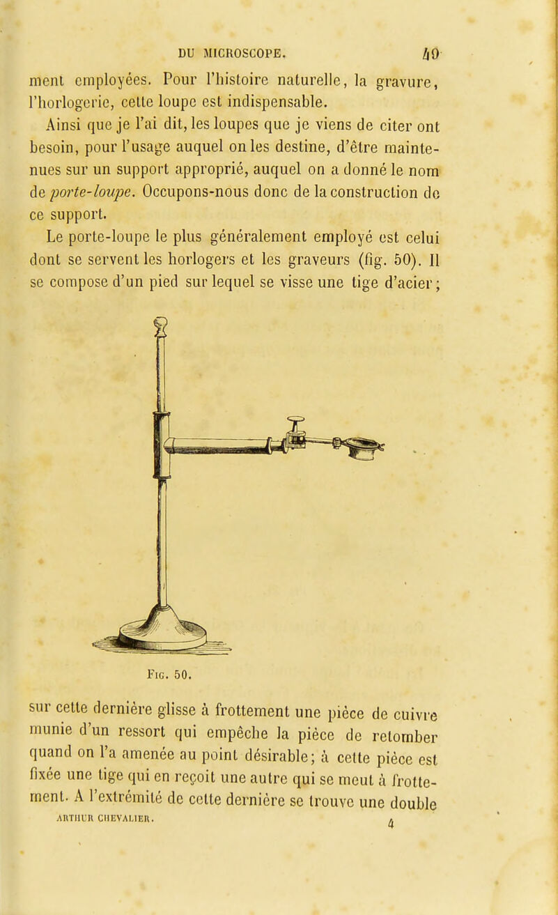 mcni employées. Pour l'histoire naturelle, la gravure, l'horlogerie, cette loupe est indispensable. Ainsi que je l'ai dit, les loupes que je viens de citer ont besoin, pour l'usage auquel on les destine, d'être mainte- nues sur un support approprié, auquel on a donné le nom de porte-loupe. Occupons-nous donc de la construction do ce support. Le porte-loupe le plus généralement employé est celui dont se servent les horlogers et les graveurs (fig. 50). Il se compose d'un pied sur lequel se visse une tige d'acier; Fie. 50. sur cette dernière glisse à frottement une pièce de cuivre munie d'un ressort qui empêche la pièce de retomber quand on l'a amenée au point désirable; à celte pièce est fixée une tige qui en reçoit une autre qui se meut à frotte- ment. A l'extrémité de cette dernière se trouve une double Annan ciiEVAi.iEn. *