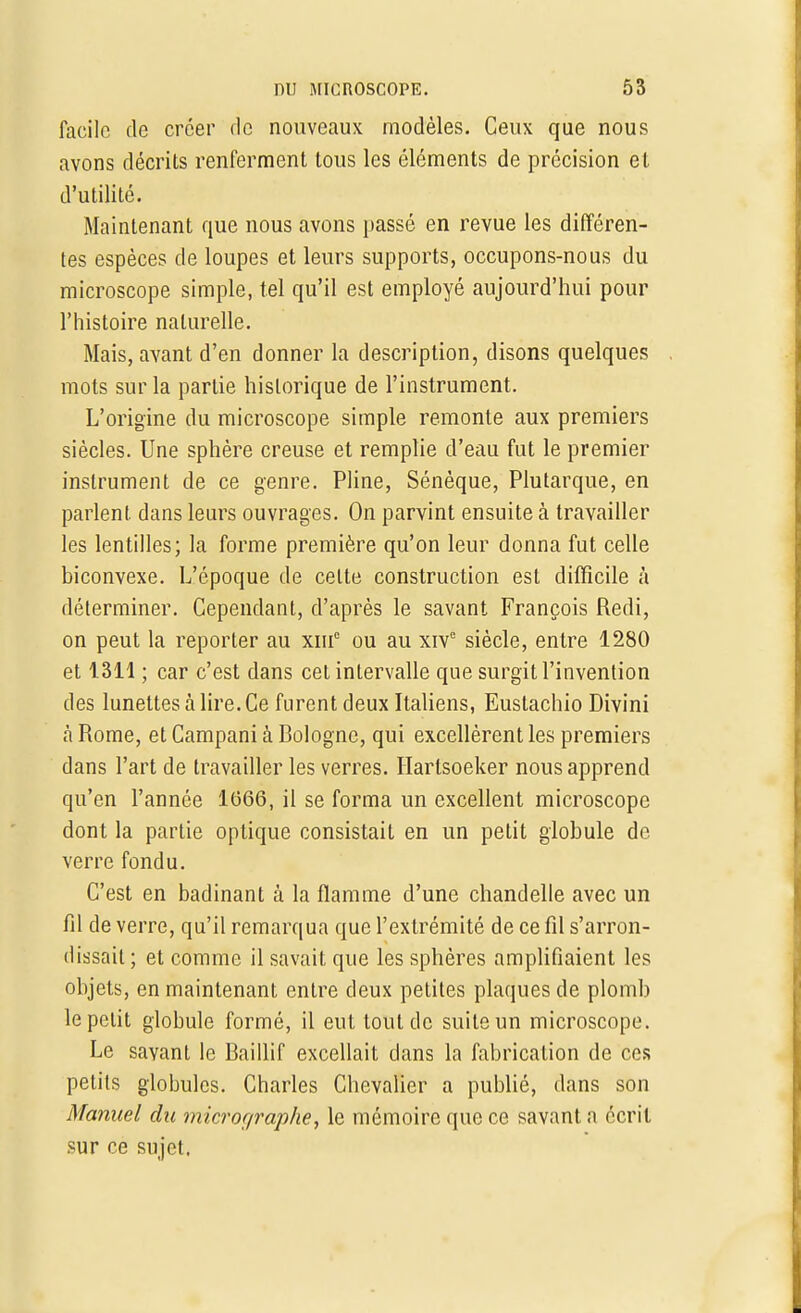 facile de créer de nouveaux modèles. Ceux que nous avons décrits renferment tous les éléments de précision et d'utilité. Maintenant que nous avons passé en revue les différen- tes espèces de loupes et leurs supports, occupons-nous du microscope simple, tel qu'il est employé aujourd'hui pour l'histoire naturelle. Mais, avant d'en donner la description, disons quelques mots sur la partie historique de l'instrument. L'origine du microscope simple remonte aux premiers siècles. Une sphère creuse et remplie d'eau fut le premier instrument de ce genre. Pline, Sénèque, Plutarque, en parlent dans leurs ouvrages. On parvint ensuite à travailler les lentilles; la forme première qu'on leur donna fut celle biconvexe. L'époque de celte construction est difficile à déterminer. Cependant, d'après le savant François Redi, on peut la reporter au xm° ou au xive siècle, entre 1280 et 1311 ; car c'est dans cet intervalle que surgit l'invention des lunettes à lire. Ce furent deux Italiens, Eustachio Divini à Rome, et Campani à Rologne, qui excellèrent les premiers dans l'art de travailler les verres. Harlsoeker nous apprend qu'en l'année 1666, il se forma un excellent microscope dont la partie optique consistait en un petit globule de verre fondu. C'est en badinant à la flamme d'une chandelle avec un fil de verre, qu'il remarqua que l'extrémité de ce fil s'arron- dissait ; et comme il savait que les sphères amplifiaient les objets, en maintenant entre deux petites plaques de plomb le petit globule formé, il eut tout de suite un microscope. Le savant le Baillif excellait dans la fabrication de ces petits globules. Charles Chevalier a publié, dans son Manuel du micror/raphe, le mémoire que ce savant ;i écrit sur ce sujet.
