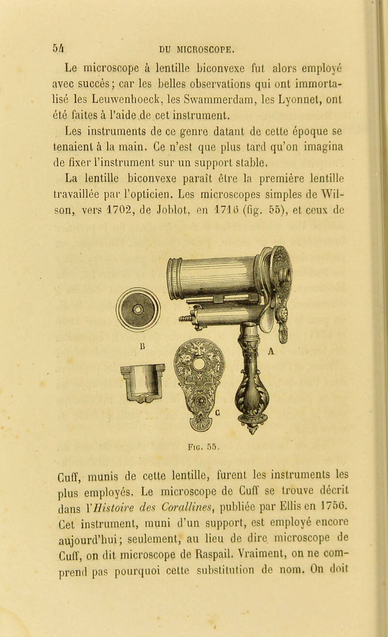 Le microscope à lentille biconvexe fut alors employé avec succès ; car les belles observations qui ont immorta- lisé les Leuwenhoeck, les Swammerdam, les Lyonnet, ont été faites à l'aide de cet instrument. Les instruments de ce genre datant de cette époque se tenaient à la main. Ce n'est que plus tard qu'on imagina de fixer l'instrument sur un support stable. La lentille biconvexe paraît être la première lentille travaillée par l'opticien. Les microscopes simples de Wil- son, vers 4 702, de Joblot, en 171 (> (fig. 55), et ceux de Fie. 55. Cuff, munis de cette lentille, furent les instruments les plus employés. Le microscope de Cuff se trouve décrit dans Y Histoire des Corallines, publiée par Ellison 1756. Cet instrument, muni d'un support, est employé encore aujourd'hui; seulement, au lieu de dire microscope de Cuff, on dit microscope de Raspail. Vraiment, on ne com- prend pas pourquoi celle substitution de nom. On doit