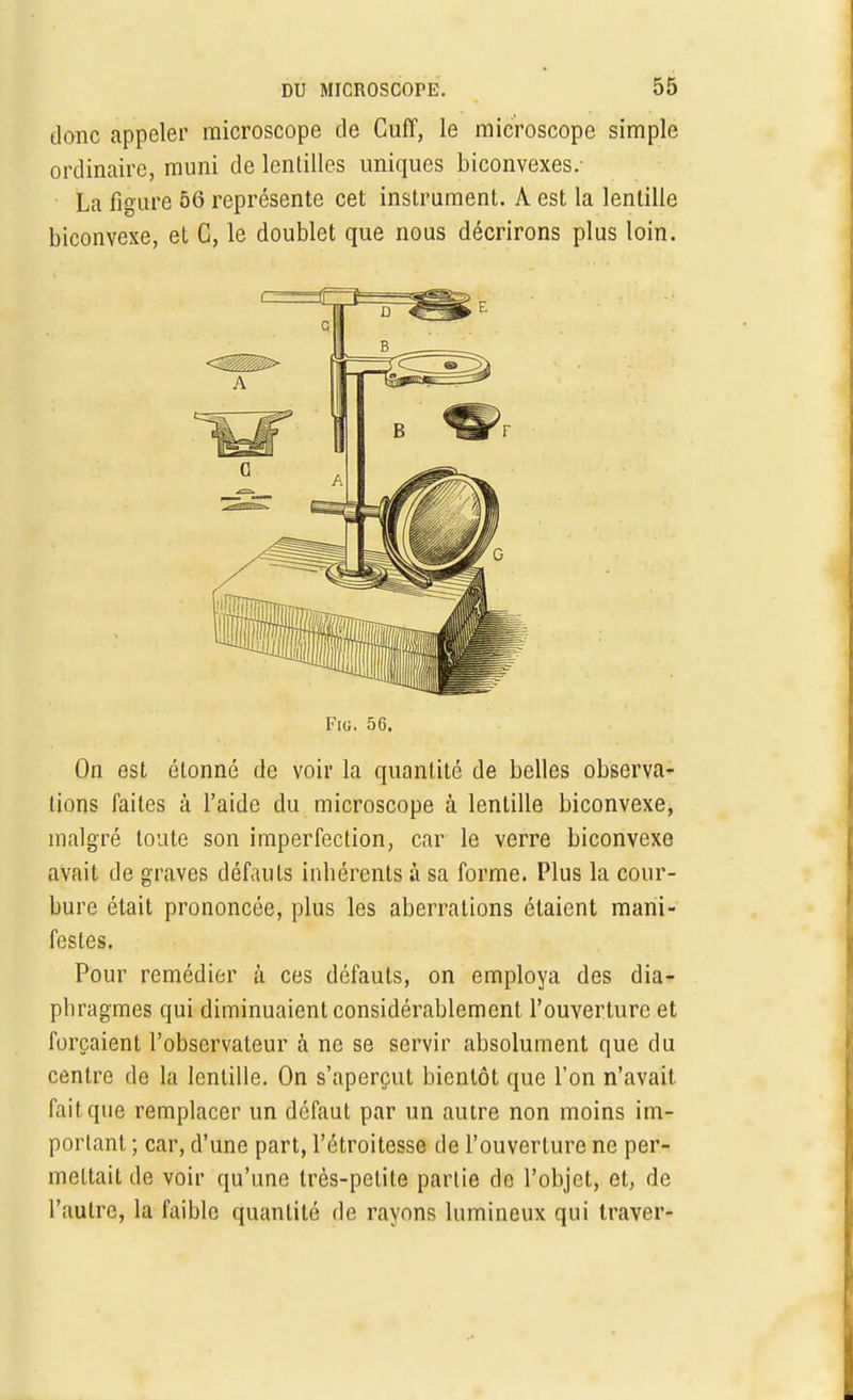 donc appeler microscope de Cuff, le microscope simple ordinaire, muni de lentilles uniques biconvexes.- La figure 56 représente cet instrument. À est la lentille biconvexe, et C, le doublet que nous décrirons plus loin. Fig. 56. On est étonné de voir la quantité de belles observa- tions faites à l'aide du microscope à lentille biconvexe, malgré toute son imperfection, car le verre biconvexe avait de graves défauts inhérents à sa forme. Plus la cour- bure était prononcée, plus les aberrations étaient mani- festes. Pour remédier à ces défauts, on employa des dia- phragmes qui diminuaient considérablement l'ouverture et forçaient l'observateur à ne se servir absolument que du centre de la lentille. On s'aperçut bientôt que l'on n'avait fait que remplacer un défaut par un autre non moins im- portant ; car, d'une part, l'étroitesse de l'ouverture ne per- mettait de voir qu'une très-petite partie de l'objet, et, de l'autre, la faible quantité de rayons lumineux qui traver-