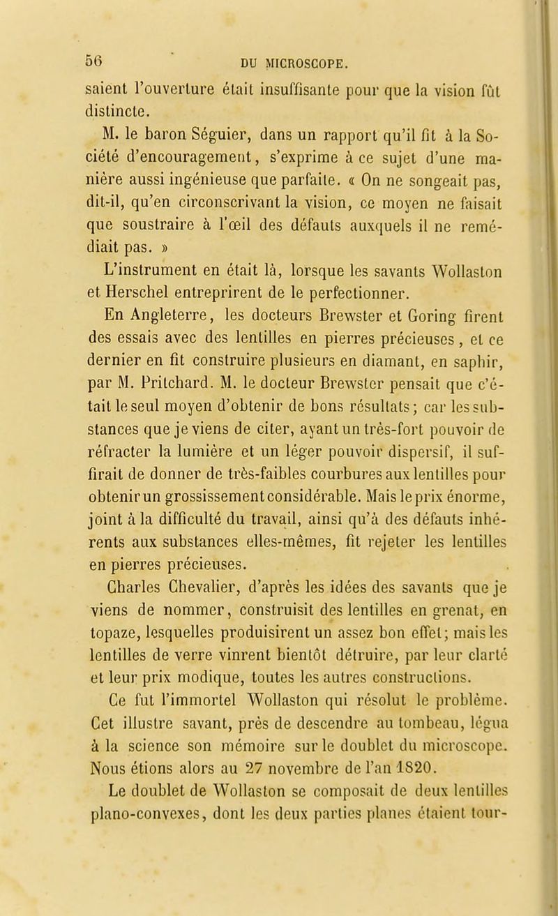 saient l'ouverture était insuffisante pour que la vision fût distincte. M. le baron Séguier, dans un rapport qu'il fit à la So- ciété d'encouragement, s'exprime à ce sujet d'une ma- nière aussi ingénieuse que parfaite. « On ne songeait pas, dit-il, qu'en circonscrivant la vision, ce moyen ne faisait que soustraire à l'œil des défauts auxquels il ne remé- diait pas. » L'instrument en était là, lorsque les savants Wollaston et Herschel entreprirent de le perfectionner. En Angleterre, les docteurs Brewster et Goring firent des essais avec des lentilles en pierres précieuses, et ce dernier en fit construire plusieurs en diamant, en saphir, par M. Prilchard. M. le docteur Brewster pensait que c'é- tait le seul moyen d'obtenir de bons résultats; car les sub- stances que je viens de citer, ayant un très-fort pouvoir de réfracter la lumière et un léger pouvoir dispersif, il suf- firait de donner de très-faibles courbures aux lentilles pour obtenirun grossissement considérable. Mais leprix énorme, joint à la difficulté du travail, ainsi qu'à des défauts inhé- rents aux substances elles-mêmes, fit rejeter les lentilles en pierres précieuses. Charles Chevalier, d'après les idées des savants que je viens de nommer, construisit des lentilles en grenat, en topaze, lesquelles produisirent un assez bon effet; mais les lentilles de verre vinrent bientôt détruire, par leur clarté et leur prix modique, toutes les autres constructions. Ce fut l'immortel Wollaston qui résolut le problème. Cet illustre savant, près de descendre au tombeau, légua à la science son mémoire sur le doublet du microscope. Nous étions alors au 27 novembre de l'an 1820. Le doublet de Wollaston se composait de deux lentilles piano-convexes, dont les deux parties planes étaient tour-