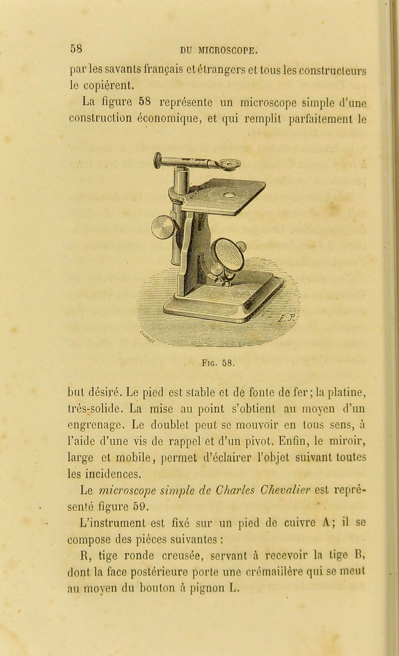 parles savants français et étrangers et tous les constructeurs le copièrent. La figure 58 représente un microscope simple d'une construction économique, et qui remplit parfaitement le FiG. 58. but désiré. Le pied est stable et de fonte de fer ; la platine, très-solide. La mise au point s'obtient au moyen d'un engrenage. Le doublet peut se mouvoir en tous sens, à l'aide d'une vis de rappel et d'un pivot. Enfin, le miroir, large et mobile, permet d'éclairer l'objet suivant toutes les incidences. Le microscope simple de Charles Chevalier est repré- senté figure 59. L'instrument est fixé sur un pied de cuivre A; il se compose des pièces suivantes : R, tige ronde creusée, servant à recevoir la lige B, dont la face postérieure porte une crémaiilère qui se meut au moyen du bouton à pignon L.