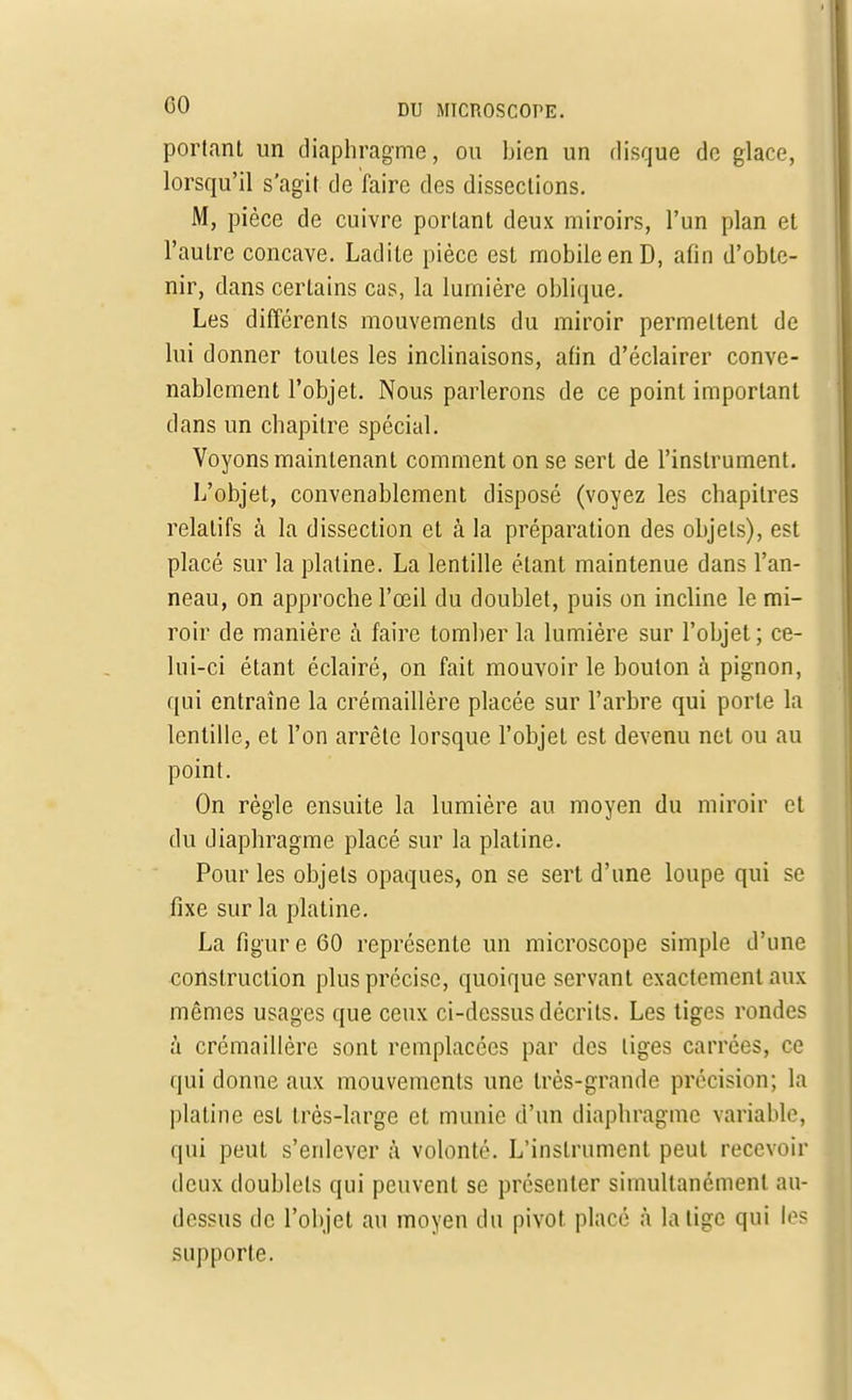 portant un diaphragme, ou bien un disque de glace, lorsqu'il s'agit de faire des dissections. M, pièce de cuivre portant deux miroirs, l'un plan et l'autre concave. Ladite pièce est mobile en D, afin d'obte- nir, dans certains cas, la lumière oblique. Les différents mouvements du miroir permettent de lui donner toutes les inclinaisons, afin d'éclairer conve- nablement l'objet. Nous parlerons de ce point important dans un chapitre spécial. Voyons maintenant comment on se sert de l'instrument. L'objet, convenablement disposé (voyez les chapitres relatifs à la dissection et à la préparation des objets), est placé sur la platine. La lentille étant maintenue dans l'an- neau, on approche l'œil du doublet, puis on incline le mi- roir de manière à faire tomber la lumière sur l'objet ; ce- lui-ci étant éclairé, on fait mouvoir le bouton à pignon, qui entraîne la crémaillère placée sur l'arbre qui porte la lentille, et l'on arrête lorsque l'objet est devenu net ou au point. On règle ensuite la lumière au moyen du miroir et du diaphragme placé sur la platine. Pour les objets opaques, on se sert d'une loupe qui se fixe sur la platine. La figure 60 représente un microscope simple d'une construction plus précise, quoique servant exactement aux mêmes usages que ceux ci-dessus décrits. Les tiges rondes à crémaillère sont remplacées par des liges carrées, ce qui donne aux mouvements une très-grande précision; la platine est très-large et munie d'un diaphragme variable, qui peut s'enlever à volonté. L'instrument peut recevoir deux doublets qui peuvent se présenter simultanément au- dessus de l'objet au moyen du pivot placé à la lige qui les supporte.