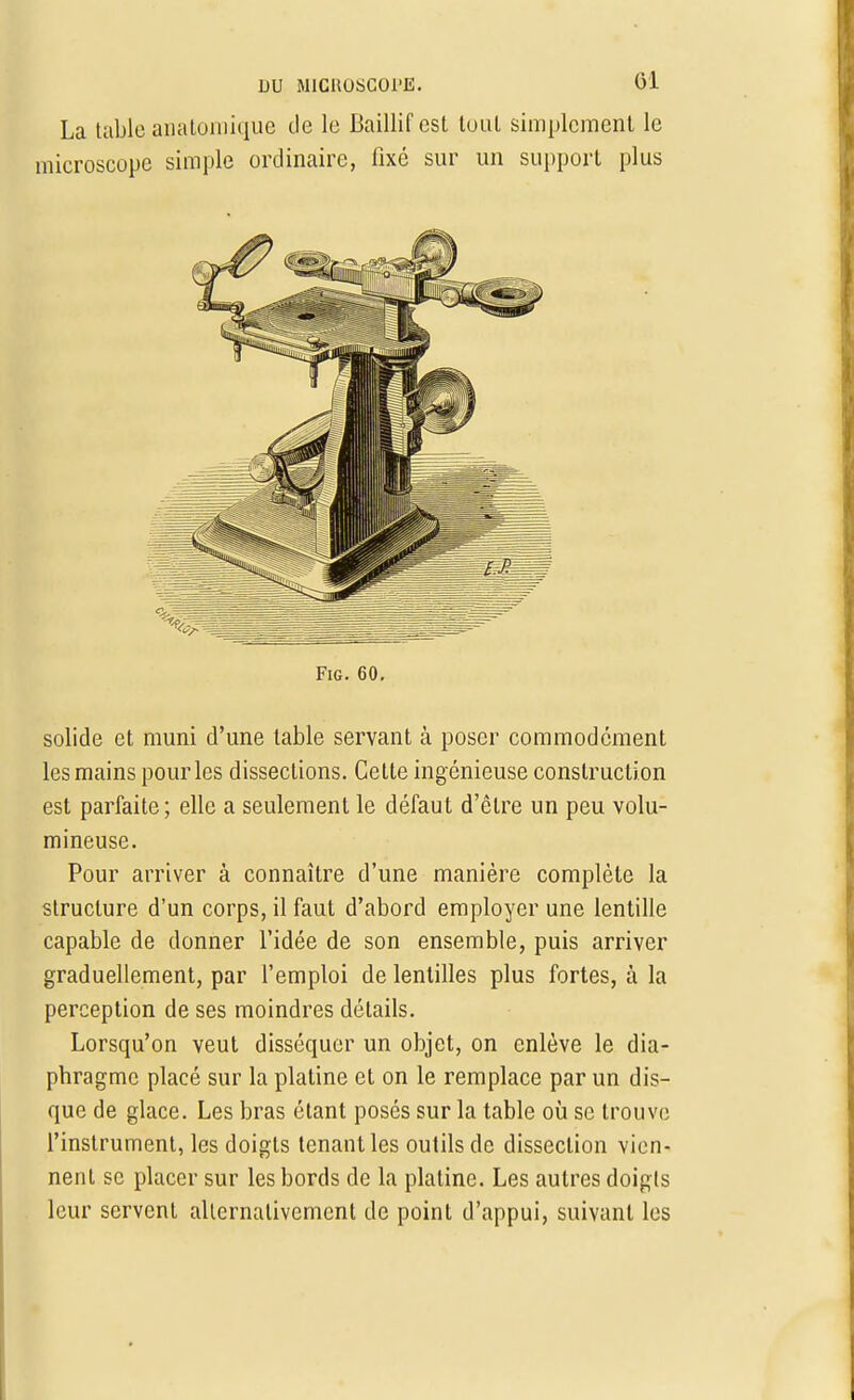La table anatomique de le Baillif est tuul simplement le microseope simple ordinaire, fixé sur un support plus Fig. 60. solide et muni d'une table servant à poser commodément les mains pour les dissections. Cette ingénieuse construction est parfaite; elle a seulement le défaut d'être un peu volu- mineuse. Pour arriver à connaître d'une manière complète la structure d'un corps, il faut d'abord employer une lentille capable de donner l'idée de son ensemble, puis arriver graduellement, par l'emploi de lentilles plus fortes, à la perception de ses moindres détails. Lorsqu'on veut disséquer un objet, on enlève le dia- phragme placé sur la platine et on le remplace par un dis- que de glace. Les bras étant posés sur la table où se trouve l'instrument, les doigts tenant les outils de dissection vien- nent se placer sur les bords de la platine. Les autres doigls leur servent alternativement de point d'appui, suivant les