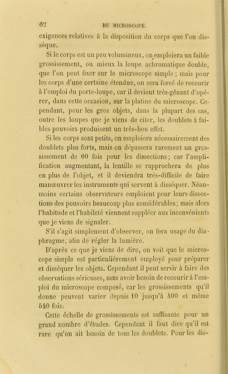 exigences relatives à la disposition du corps que l'on dis- sèque. Si le corps est un peu volumineux, on emploiera un faible grossissement, ou mieux la loupe achromatique double, que l'on peut fixer sur le microscope simple ; mais poul- ies corps d'une certaine étendue, on sera forcé de recourir à l'emploi du porte-loupe, car il devient très-gênant d'opé- rer, dans cette occasion, sur la platine du microscope. Ce- pendant, pour les gros objets, dans la plupart des cas, outre les loupes que je viens de citer, les doublets à fai- bles pouvoirs produisent un très-bon effet. Si les corps sont petits, on emploiera nécessairement des doublets plus forts, mais on dépassera rarement un gros- sissement de 60 fois pour les dissections; car l'ampli- fication augmentant, la lentille se rapprochera de plus en plus de l'objet, et il deviendra très-difficile de faire manœuvrer les instruments qui servent à disséquer. Néan- moins certains observateurs emploient pour leurs dissec- tions des pouvoirs beaucoup plus considérables; mais alors l'habitude et l'habileté viennent suppléer aux inconvénients que je viens de signaler. S'il s'agit simplement d'observer, on fera usage du dia- phragme, afin de régler la lumière. D'après ce que je viens de dire, on voit que le micros- cope simple est particulièrement employé pour préparer et disséquer les objets. Cependant il peut servir à faire des observations sérieuses, sans avoir besoin de recourir à l'em- ploi du microscope composé, car les grossissements qu'il donne peuvent Varier depuis 10 jusqu'à ZiOO et même 540 fois, Cette échelle de grossissements est suffisante pour un grand nombre d'études. Cependant il faut dire qu'il est rare qu'on ait besoin de tous les doublets. Pour les dis-