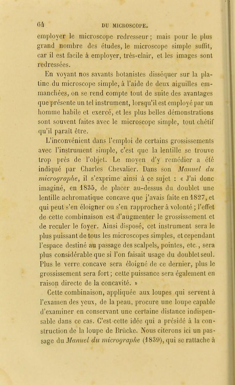 employer le microscope redresseur ; mais pour le plus grand nombre des éludes, le microscope simple suffît, car il est facile à employer, très-clair, et les images sont redressées. En voyant nos savants botanistes disséquer sur la pla- tine du microscope simple, à l'aide de deux aiguilles em- manchées, on se rend compte tout de suite des avantages que présente un tel instrument, lorsqu'il est employé par un homme habile et exercé, et les plus belles démonstrations sont souvent faites avec le microscope simple, tout chélif qu'il paraît être. L'inconvénient dans l'emploi de certains grossissements avec l'instrument simple, c'est que la lentille se trouve trop près de l'objet. Le moyen d'y remédier a été indiqué par Charles Chevalier. Dans son Manuel du micrographe, il s'exprime ainsi à ce sujet : « J'ai donc imaginé, en 1835, de placer au-dessus du doublet une lentille achromatique concave que j'avais faite en 1827, et qui peut s'en éloigner ou s'en rapprocher à volonté ; l'effet de cette combinaison est d'augmenter le grossissement et de reculer le foyer. Ainsi disposé, cet instrument sera le plus puissant de tous les microscopes simples, et cependant l'espace destiné au passage des scalpels, pointes, etc., sera plus considérable que si l'on faisait usage du doublelseul. Plus le verre concave sera éloigné de ce dernier, plus le grossissement sera fort; cette puissance sera également en raison directe de la concavité. » Celle combinaison, appliquée aux loupes qui servent à l'examen des yeux, de la peau, procure une loupe capable d'examiner en conservant une certaine distance indispen- sable dans ce cas. C'est cette idée qui a présidé à la con- struction de la loupe de Brùckc. Nous citerons ici un pas- sage du Manuel du micrographe (d839), qui se rattache à