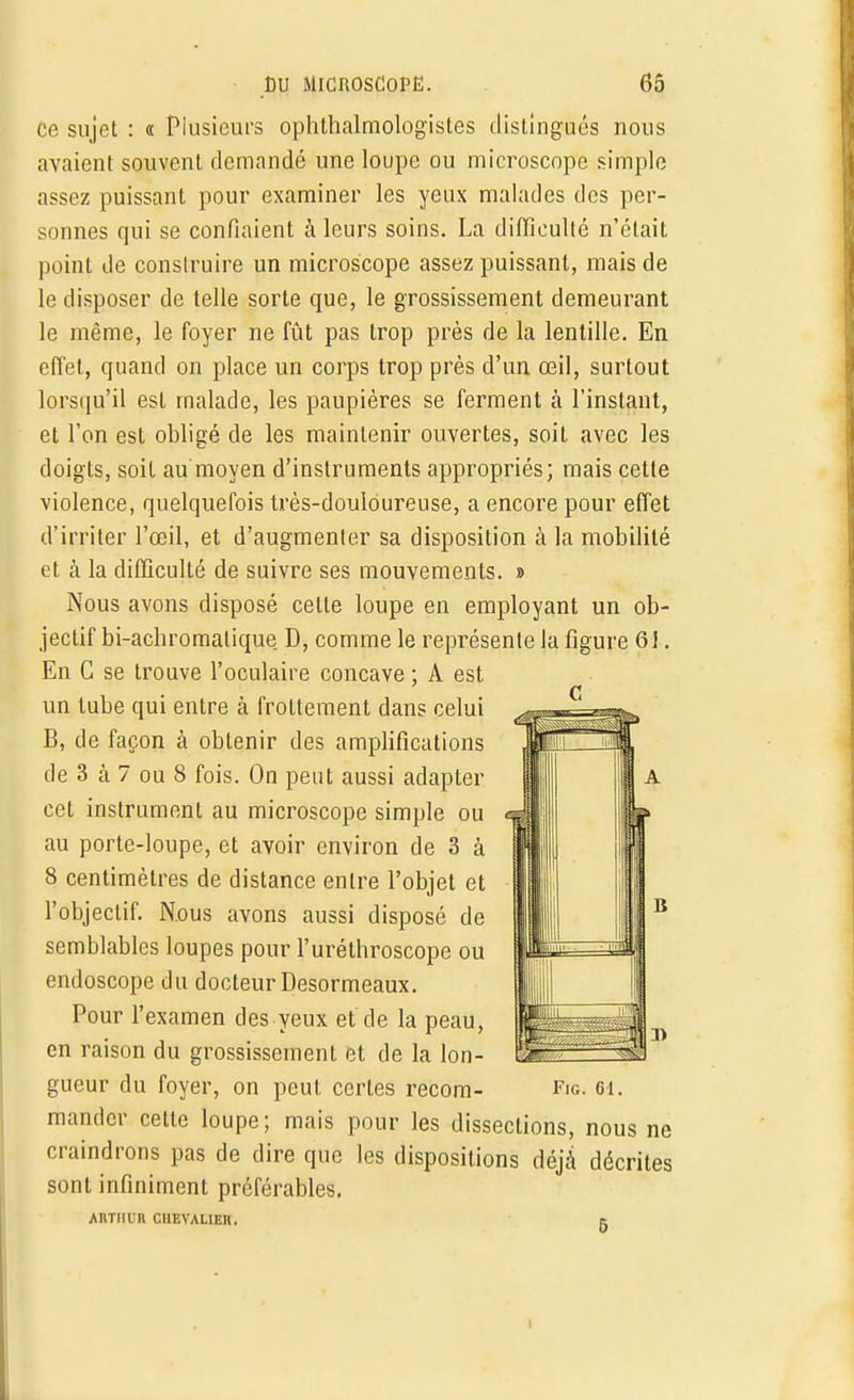 ce sujet : « Plusieurs ophtalmologistes distingués nous avaient souvent demandé une loupe ou microscope simple assez puissant pour examiner les yeux malades des per- sonnes qui se confiaient à leurs soins. La difficulté n'était point de construire un microscope assez puissant, mais de le disposer de telle sorte que, le grossissement demeurant le même, le foyer ne fût pas trop près de la lentille. En effet, quand on place un corps trop près d'un œil, surtout lorsqu'il est malade, les paupières se ferment à l'instant, et l'on est obligé de les maintenir ouvertes, soit avec les doigts, soit au moyen d'instruments appropriés; mais cette violence, quelquefois très-douloureuse, a encore pour effet d'irriter l'œil, et d'augmenter sa disposition à la mobilité et à la difficulté de suivre ses mouvements. » Nous avons disposé cette loupe en employant un ob- jectif bi-achromatique D, comme le représente la figure 61. En C se trouve l'oculaire concave ; A est un tube qui entre à frottement dans celui B, de façon à obtenir des amplifications de 3 à 7 ou 8 fois. On peut aussi adapter cet instrument au microscope simple ou au porte-loupe, et avoir environ de 3 à 8 centimètres de distance entre l'objet et l'objectif. Nous avons aussi disposé de semblables loupes pour l'uréthroscope ou endoscope du docteur Desormeaux. Pour l'examen des yeux et de la peau, en raison du grossissement et de la lon- gueur du foyer, on peut certes recom- mander cette loupe; mais pour les dissections, nous ne craindrons pas de dire que les dispositions déjà décrites sont infiniment préférables. Fig. ci. AltTIIin CHEVALIER.