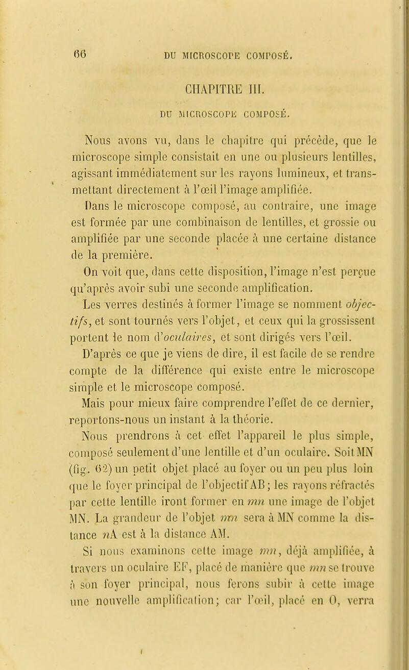 CHAPITRE III. DU MICROSCOPE COMPOSÉ. Nous avons vu, dans le chapitre qui précède, que le microscope simple consistait en une ou plusieurs lentilles, agissant immédiatement sur les rayons lumineux, et trans- mettant directement à l'œil l'image amplifiée. Dans le microscope composé, au contraire, une image est formée par une combinaison de lentilles, et grossie ou amplifiée par une seconde placée à une certaine distance de la première. On voit que, dans cette disposition, l'image n'est perçue qu'après avoir subi une seconde amplification. Les verres destinés à former l'image se nomment objec- tifs, et sont tournés vers l'objet, et ceux qui la grossissent portent le nom cV'oculaires, et sont dirigés vers l'œil. D'après ce que je viens de dire, il est facile de se rendre compte de la différence qui existe entre le microscope simple et le microscope composé. Mais pour mieux faire comprendre l'effet de ce dernier, reportons-nous un instant à la théorie. Nous prendrons à cet effet l'appareil le plus simple, composé seulement d'une lentille et d'un oculaire. Soit MN ((îg. 6*2) un petit objet placé au foyer ou un peu plus loin que le foyer principal de l'objectif AB; les rayons réfractés par cette lentille iront former en mn une image de l'objet MN. La grandeur de l'objet nm sera à MN comme la dis- tance nk est à la dislance AM. Si nous examinons cette image mn, déjà amplifiée, à travers un oculaire EF, place de manière que mnsc trouve ;'i son foyer principal, nous ferons subir à celle image une nouvelle amplification; car l'œil, placé en 0, verra