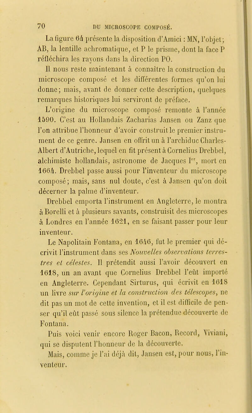 La figure ôh présente la disposition d'Amici : MN, l'objet ; AB, la lentille achromatique, et P le prisme, dont la face P réfléchira les rayons dans la direction PO. Il nous reste maintenant à connaître la construction du microscope composé et les différentes formes qu'on lui donne; mais, avant de donner cette description, quelques remarques historiques lui serviront de préface. L'origine du microscope composé remonte à l'année 1590. C'est au Hollandais Zacharias Jansen ou Zanz que l'on attribue l'honneur d'avoir construit le premier instru- ment de ce genre. Jansen en offrit un à l'archiduc Charles- Albert d'Autriche, lequel en fit présent à Cornélius Drebbel, alchimiste hollandais, astronome de Jacques Ier, mort en I66Z1. Drebbel passe aussi pour l'inventeur du microscope composé; mais, sans nul doute, c'est à Jansen qu'on doit décerner la palme d'inventeur. Drebbel emporta l'instrument en Angleterre, le montra à Borelli et à plusieurs savants, construisit des microscopes à Londres en l'année 1621, en se faisant passer pour leur inventeur. Le Napolitain Fontana, en 1646, fut le premier qui dé- crivit l'instrument dans ses Nouvelles observations terres- tres et célestes. Il prétendit aussi l'avoir découvert en 1618, un an avant que Cornélius Drebbel l'eût importé en Angleterre. Cependant Sirturus, qui écrivit en 1618 un livre sur l'origine et la construction des télescopes, ne dit pas un mot de cette invention, et il est difficile de pen- ser qu'il eût passé sous silence la prétendue découverte de Fontana. Puis voici venir encore Roger Bacon, Record, Viviani, qui se disputent l'honneur de la découverte. Mais, comme je l'ai déjà dit, Jansen est, pour nous, l'in- venteur,