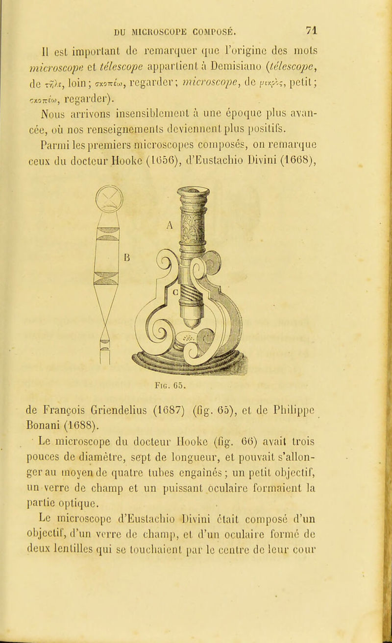 Il est important de remarquer que l'origine des mots microscope et télescope appartient à Demisiano (té/escope, de t-à>.£, loin; wni*, regarder; microscope, de t>t*fa, petit; «oTfïw, regarder). Nous arrivons insensiblement à une époque plus avan- cée, où nos renseignements deviennent plus positifs. Parmi les premiers microscopes composés, on remarque ceux du docteur Hookc (1056), d'Eustachio Uivini (1668), Fig. G5. de François Griendelius (1687) (fig. 65), et de Philippe Bonani (1688). ■ Le microscope du docteur Hookc (fig. 66) avait trois pouces de diamètre, sept de longueur, et pouvait s'allon- ger au moyen de quatre tubes engaînés ; un petit objectif, un verre de champ et un puissant oculaire formaient la partie optique. Le microscope d'Eustachio Uivini était composé d'un objectif, d'un verre de champ, et d'un oculaire formé de deux lentilles qui se louchaient par le centre de leur cour