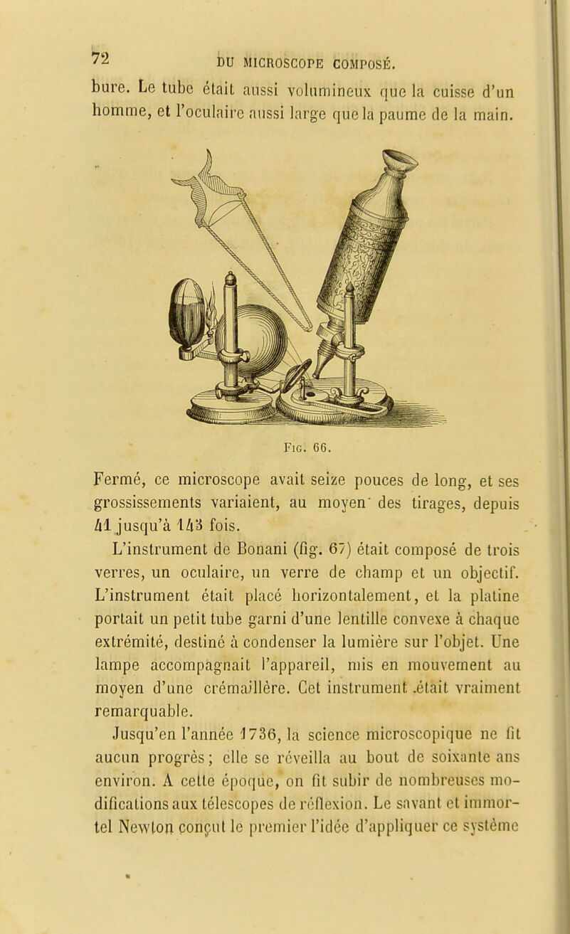 Fig. 66. Fermé, ce microscope avait seize pouces de long, et ses grossissements variaient, au moyen' des tirages, depuis hi jusqu'à \li'6 fois. L'instrument de Bonani (fig. 67) était composé de trois verres, un oculaire, un verre de champ et un objectif. L'instrument était placé horizontalement, et la platine portait un petit tube garni d'une lentille convexe à chaque extrémité, destiné à condenser la lumière sur l'objet. Une lampe accompagnait l'appareil, mis en mouvement au moyen d'une crémaillère. Cet instrument .était vraiment remarquable. Jusqu'en l'année 1736, la science microscopique ne lit aucun progrès; elle se réveilla au bout de soixante ans environ. A cette époque, on fit subir de nombreuses mo- difications aux télescopes de réflexion. Le savant et immor- tel Newton conçut le premier l'idée d'appliquer ce système