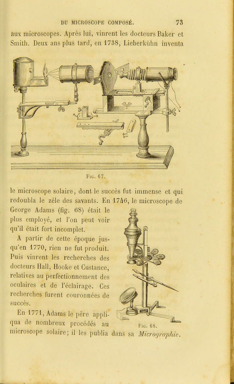 aux microscopes. Après lui, vinrent les docteurs Baker et Smith. Deux ans plus lartl, en 1738, Lieberkùhn inventa Fig. 67. le microscope solaire, dont le succès fut immense et qui redoubla le zèle des savants. En 17Zi6, le microscope de George Adams (fig. 68) était le plus employé, et l'on peut voir qu'il était fort incomplet. A partir de celte époque jus- qu'en 1770, rien ne fut produit. Puis vinrent les recherches des docteurs Hall, Hooke et Cuslance, relatives au perfectionnement des oculaires et de l'éclairage. Ces recherches furent couronnées de succès. En 1771, Adams le père appli- qua de nombreux procédés au microscope solaire; il les publia dans sa Micrographie