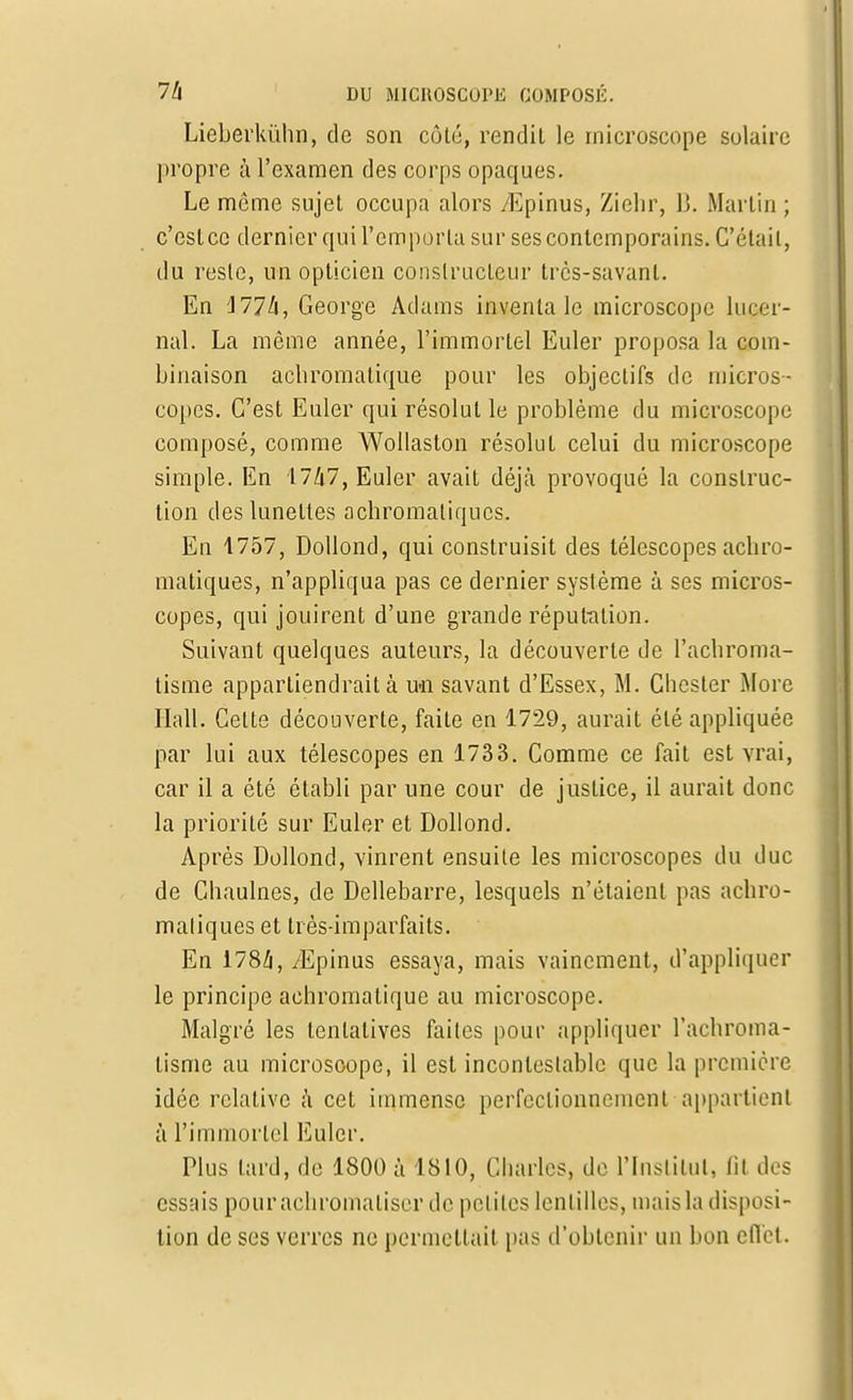 Lieberkùhn, de son côté, rendit le microscope solaire propre à l'examen des corps opaques. Le môme sujet occupa alors /Epinus, Ziehr, 15. Martin ; c'est ce dernier qui l'emporta sur ses contemporains. C'était, du reste, un opticien constructeur très-savant. En Ml h, George Adams inventa le microscope luccr- nal. La même année, l'immortel Euler proposa la com- binaison achromatique pour les objectifs de micros- copes. C'est Euler qui résolut le problème du microscope composé, comme Wollaston résolut celui du microscope simple. En 1747, Euler avait déjà provoqué la construc- tion des lunettes achromatiques. En 1757, Dollond, qui construisit des télescopes achro- matiques, n'appliqua pas ce dernier système à ses micros- copes, qui jouirent d'une grande réputation. Suivant quelques auteurs, la découverte de l'achroma- tisme appartiendrait à u-n savant d'Essex, M. Chester More Hall. Celte découverte, faite en 1729, aurait été appliquée par lui aux télescopes en 1733. Comme ce fait est vrai, car il a été établi par une cour de justice, il aurait donc la priorité sur Euler et Dollond. Après Dollond, vinrent ensuite les microscopes du duc de Chaulnes, de Dellebarre, lesquels n'étaient pas achro- matiques et très-imparfaits. En 178/i, yEpinus essaya, mais vainement, d'appliquer le principe achromatique au microscope. Malgré les tentatives faites pour appliquer l'achroma- tisme au microscope, il est incontestable que la première idée relative à cet immense perfectionnement appartient à l'immortel Euler. Plus lard, de 1800 à 1810, Charles, de l'Institut, (il des essais pour achromaliser de petites lentilles, mais la disposi- tion de ses verres ne permettait pas d'obtenir un bon effet.