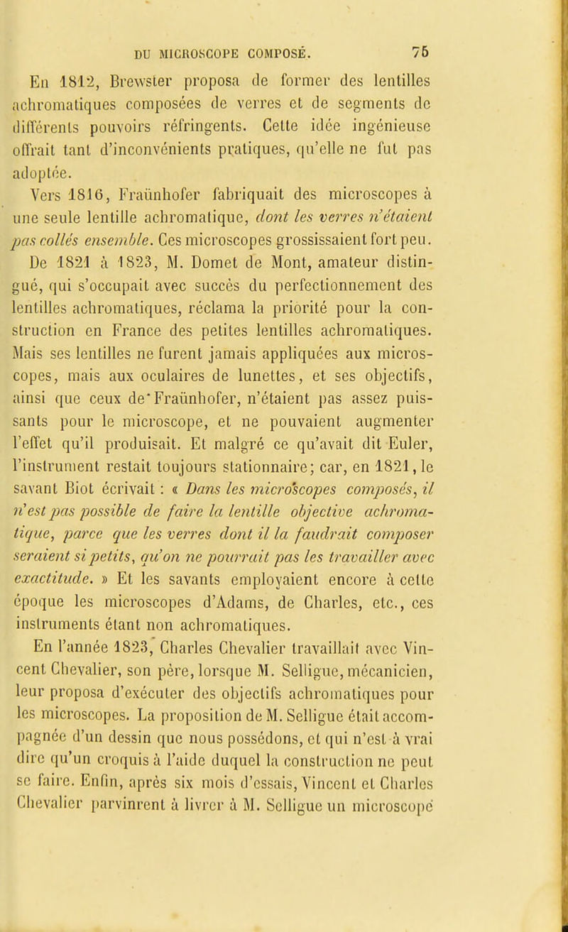 En 1812, Bfewster proposa de former des lentilles achromatiques composées de verres et de segments de différents pouvoirs réfringents. Cette idée ingénieuse offrait tant d'inconvénients pratiques, qu'elle ne fut pas adoptée. Vers 1816, Fraùnhofer fabriquait des microscopes à une seule lentille achromatique, dont les verres n'étaient pas collés ensemble. Ces microscopes grossissaient fort peu. De 1821 à 1823, M. Domet de Mont, amateur distin- gué, qui s'occupait avec succès du perfectionnement des lentilles achromatiques, réclama la priorité pour la con- struction en France des petites lentilles achromatiques. Mais ses lentilles ne furent jamais appliquées aux micros- copes, mais aux oculaires de lunettes, et ses objectifs, ainsi que ceux de*Fraùnhofer, n'étaient pas assez puis- sants pour le microscope, et ne pouvaient augmenter l'effet qu'il produisait. Et malgré ce qu'avait dit Euler, l'instrument restait toujours stationnaire; car, en 1821,1e savant Biot écrivait : « Dans les microscopes composés, il n'est pas possible de faire la lentille objective achroma- tique, parce que les verres dont il la faudrait composer seraient si petits, qu'on ne pourrait pas les travailler avec exactitude. » Et les savants employaient encore à cette époque les microscopes d'Adams, de Charles, etc., ces instruments étant non achromatiques. En l'année 1823, Charles Chevalier travaillait avec Vin- cent Chevalier, son père, lorsque M. Selligue, mécanicien, leur proposa d'exécuter des objectifs achromatiques poul- ies microscopes. La proposition de M. Selligue était accom- pagnée d'un dessin que nous possédons, et qui n'est à vrai dire qu'un croquis à l'aide duquel la construction ne peut se faire. Enfin, après six mois d'essais, Vincent et Charles Chevalier parvinrent à livrer à M. Selligue un microscope