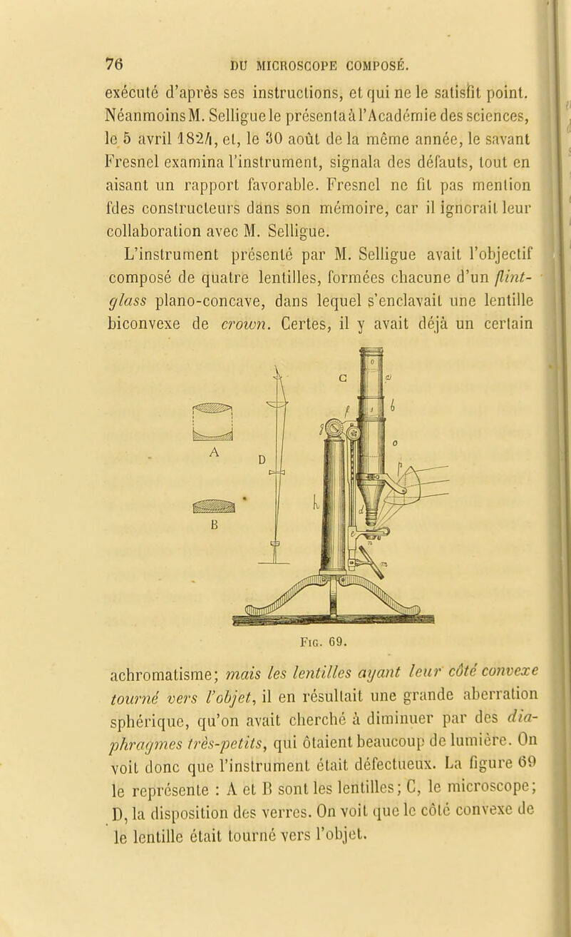 exécuté d'après ses instructions, et qui ne le satisfit point. Néanmoins M. Selligue le présenta à l'Académie des sciences, le 5 avril 182/i, et, le 30 août de la môme année, le savant Fresnel examina l'instrument, signala des défauts, tout en aisant un rapport favorable. Fresnel ne fil pas mention fdes constructeurs dans son mémoire, car il ignorait leur collaboration avec M. Selligue. L'instrument présenté par M. Selligue avait l'objectif composé de quatre lentilles, formées chacune d'un flint- glass piano-concave, dans lequel s'enclavait une lentille biconvexe de croion. Certes, il y avait déjà un certain Fie. 69. achromatisme; mais les lentilles ayant leur côte convexe tourné vers l'objet, il en résultait une grande aberration sphérique, qu'on avait cherché à diminuer par des dia- phragmes très-petits, qui ôtaient beaucoup de lumière. On voit donc que l'instrument était défectueux. La figure 60 le représente : A et B sont les lentilles; C, le microscope; D, la disposition des verres. On voit que le côte convexe de le lentille était tourné vers l'objet.
