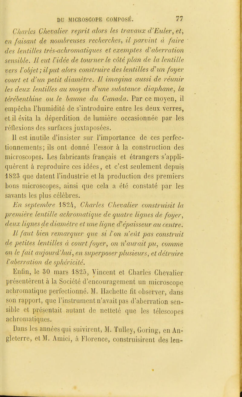 ( 'hurles Chevalier reprit alors les travaux d'Euler, et, en faisant de nombreuses recherches, il parvint à faire des lentilles très-achromatiques et exemptes d'aberration sensible. Il eut l'idée de tourner le côté plan de la lentille vers l'objet ; il put alors construire des lentilles dhm foyer court et d'un petit diamètre. Il imagina aussi de réunir les deux lentilles au moyen d'une substance diaphane, la térébenthine ou le baume du Canada. Par ce moyen, il empêcha l'humidité de s'introduire entre les deux verres, et il évita la déperdition de lumière occasionnée par les réflexions des surfaces juxtaposées. 11 est inutile d'insister sur l'importance de ces perfec- tionnements; ils ont donné l'essor à la construction des microscopes. Les fabricants français et étrangers s'appli- quèrent à reproduire ces idées, et c'est seulement depuis 1S23 que datent l'industrie et la production des premiers bons microscopes, ainsi que cela a été constaté par les savants les plus célèbres. En septembre 4 82/j, Charles Chevalier construisit la première lentille achromatique de quatre lignes de foyer, deux lignes de diamètre et une ligne cVépaisseur au centre. Il faut bien remarquer que si l'on n'eût pas construit de petites lentilles à court foyer, on n'aurait pu, comme on le fait aujourd'hui, en superposer plusieurs, et détruire l'aberration de sphéricité. Enfin, le 30 mars 1825, Vincent et Charles Chevalier présentèrent à la Société d'encouragement un microscope achromatique perfectionné. M. Hachette fit observer, dans son rapport, que l'instrument n'avait pas d'aberration sen- sible et présentait autant de netteté que les télescopes achromatiques. Dans les années qui suivirent, M. Tulley, Goring, en An- gleterre, et M. Amici, à Florence, construisirent des len-