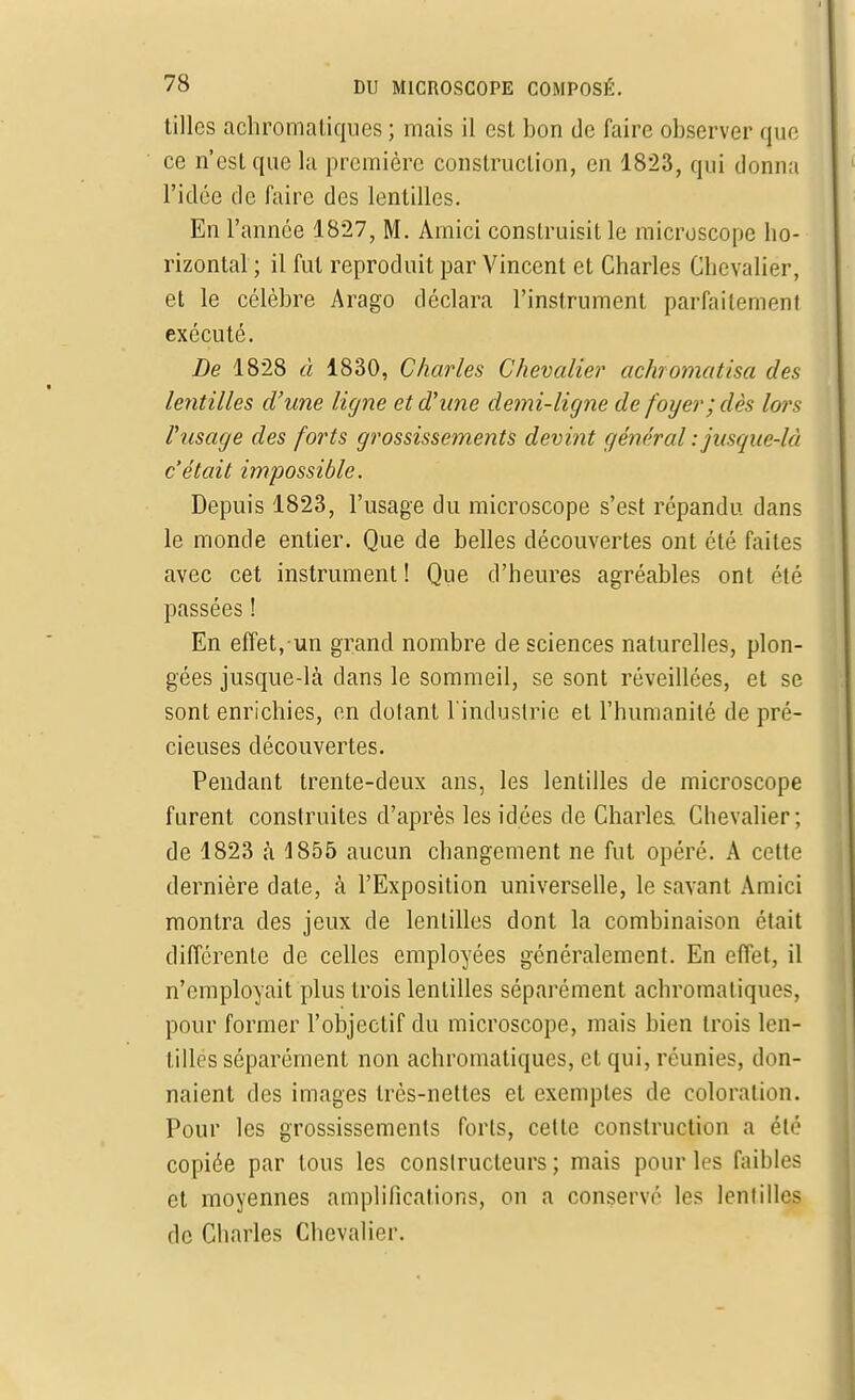 tilles achromatiques ; mais il est bon de faire observer que ce n'est que la première construction, en 1823, qui donna l'idée de faire des lentilles. En l'année 1827, M. Amici construisit le microscope ho- rizontal ; il fut reproduit par Vincent et Charles Chevalier, et le célèbre Arago déclara l'instrument parfaitement exécuté. De 1828 à 1830, Charles Chevalier achromatisa des lentilles d'une ligne et d'une demi-ligne de foyer; dès lors l'usage des forts grossissements devint général : jusque-là c'était impossible. Depuis 1823, l'usage du microscope s'est répandu dans le monde entier. Que de belles découvertes ont été faites avec cet instrument ! Que d'heures agréables ont été passées ! En effet, un grand nombre de sciences naturelles, plon- gées jusque-là clans le sommeil, se sont réveillées, et se sont enrichies, en dotant l'industrie et l'humanité de pré- cieuses découvertes. Pendant trente-deux ans, les lentilles de microscope furent construites d'après les idées de Charles Chevalier; de 1823 h 1855 aucun changement ne fut opéré. A cette dernière date, à l'Exposition universelle, le savant Amici montra des jeux de lentilles dont la combinaison était différente de celles employées généralement. En effet, il n'employait plus trois lentilles séparément achromatiques, pour former l'objectif du microscope, mais bien trois len- tilles séparément non achromatiques, et qui, réunies, don- naient des images très-nettes et exemples de coloration. Pour les grossissements forts, cette construction a été copiée par tous les constructeurs ; mais pour les faibles et moyennes amplifications, on a conserve les lentilles de Charles Chevalier.