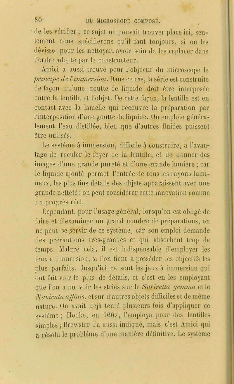 de les vérifier; ce sujet ne pouvait trouver place ici, seu- lement nous spécifierons qu'il faut toujours, si on les dévisse pour les nettoyer, avoir soin de les replacer dans l'ordre adopté par le constructeur. Amici a aussi trouvé pour l'objectif du microscope le principe de l'immersion. Dans ce cas, la série est construite de façon qu'une goutte de liquide doit être interposée entre la lentille et l'objet. De cette façon, la lentille est en contact avec la lamelle qui recouvre la préparation par l'interposition d'une goutte de liquide. On emploie généra- lement l'eau distillée, bien que d'autres fluides puissent être utilisés. Le système à immersion, difficile à construire, a l'avan- tage de reculer le foyer de la lentille, et de donner des images d'une grande pureté et d'une grande lumière ; car le liquide ajouté permet l'entrée de tous les rayons lumi- neux, les plus fins détails des objets apparaissent avec une grande netteté : on peut considérer celte innovation comme un progrès réel. Cependant, pour l'usage général,' lorsqu'on est obligé de faire et d'examiner un grand nombre de préparations, on ne peut se servir de ce système, car son emploi demande des précautions très-grandes et qui absorbent trop de temps. Malgré cela, il est indispensable d'employer les jeux à immersion, si l'on tient à posséder les objectifs les plus parfaits. Jusqu'ici ce sont les jeux à immersion qui ont fait voir le plus de détails, et c'est en les employant que Ton a pu voir les stries sur le Surirella gemma et le Navicuia a [finis, et sur d'autres objets difficiles et de même nature. On avait déjà tenté plusieurs fois d'appliquer ce système; Hookc, en 1667, l'employa pour des lentilles simples; Brcwster l'a aussi indiqué, mais c'est Amici qui a résolu le problème d'une manière définitive. Le système