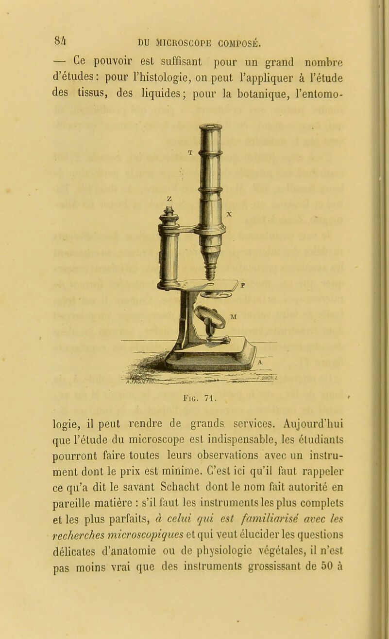 — Ce pouvoir esl suffisant pour un grand nombre d'études : pour l'histologie, on peut l'appliquer à l'étude des tissus, des liquides; pour la botanique, l'entomo- T 4 FiG. 71. logie, il peut rendre de grands services. Aujourd'hui que l'élude du microscope est indispensable, les étudiants pourront faire toutes leurs observations avec un instru- ment dont le prix est minime. C'est ici qu'il faut rappeler ce qu'a dit le savant Schacht dont le nom fait autorité en pareille matière : s'il faut les instruments les plus complets et les plus parfaits, à celui qui est familiarisé avec les recherches microscopiques et qui veut élucider les questions délicates d'analomie ou de physiologie végétales, il n'est pas moins vrai que des inslruments grossissant de 50 à