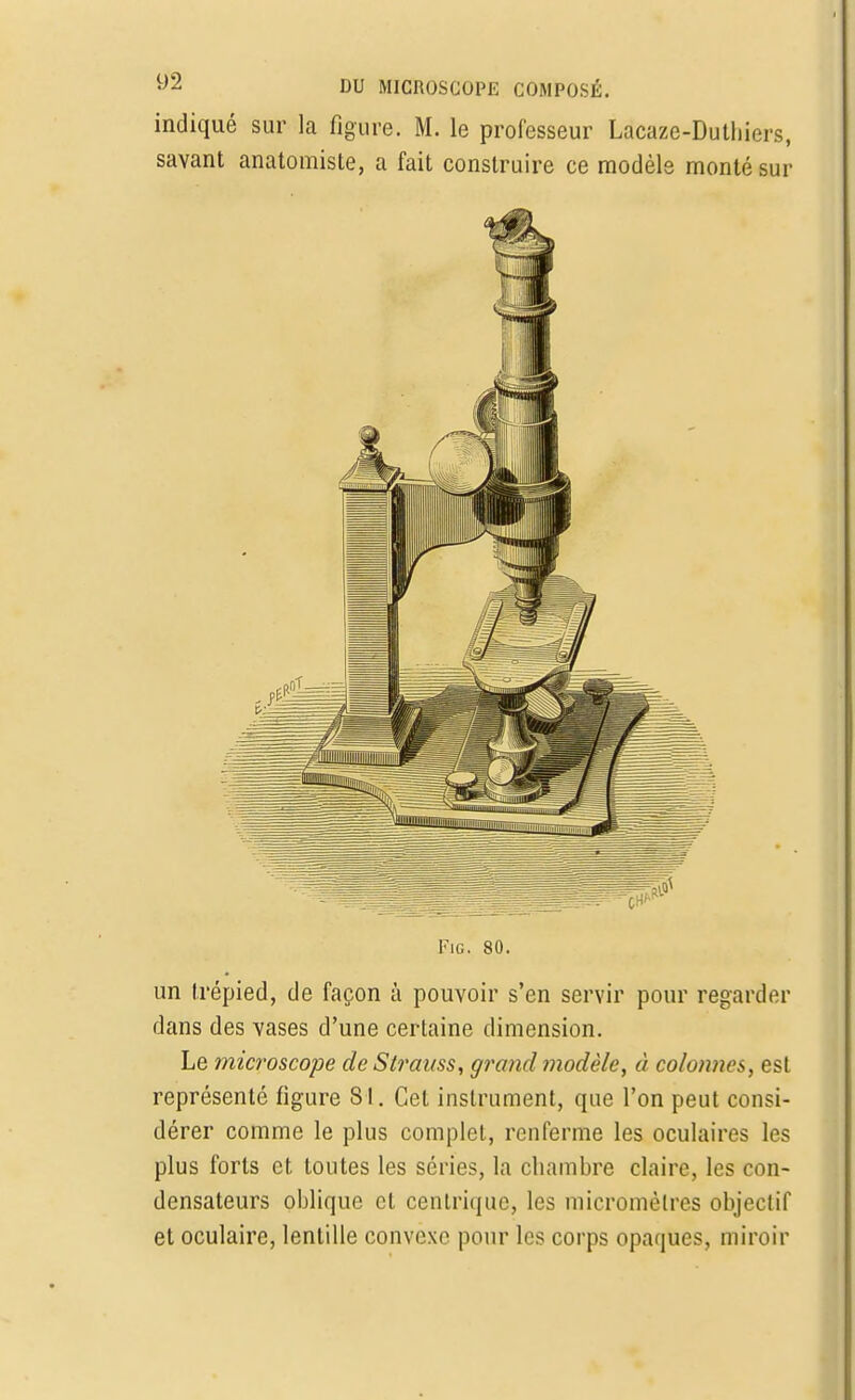 indiqué sur la figure. M. le professeur Lacaze-Dutliiers, savant anatomiste, a fait construire ce modèle monté sur Fig. 80. un trépied, de façon à pouvoir s'en servir pour regarder dans des vases d'une certaine dimension. Le microscope de Strauss, groud modèle, à colonnes, est représenté figure 81. Cet instrument, que l'on peut consi- dérer comme le plus complet, renferme les oculaires les plus forts et toutes les séries, la chambre claire, les con- densateurs oblique cl cenlriquc, les micromètres objectif et oculaire, lentille convexe pour les corps opaques, miroir