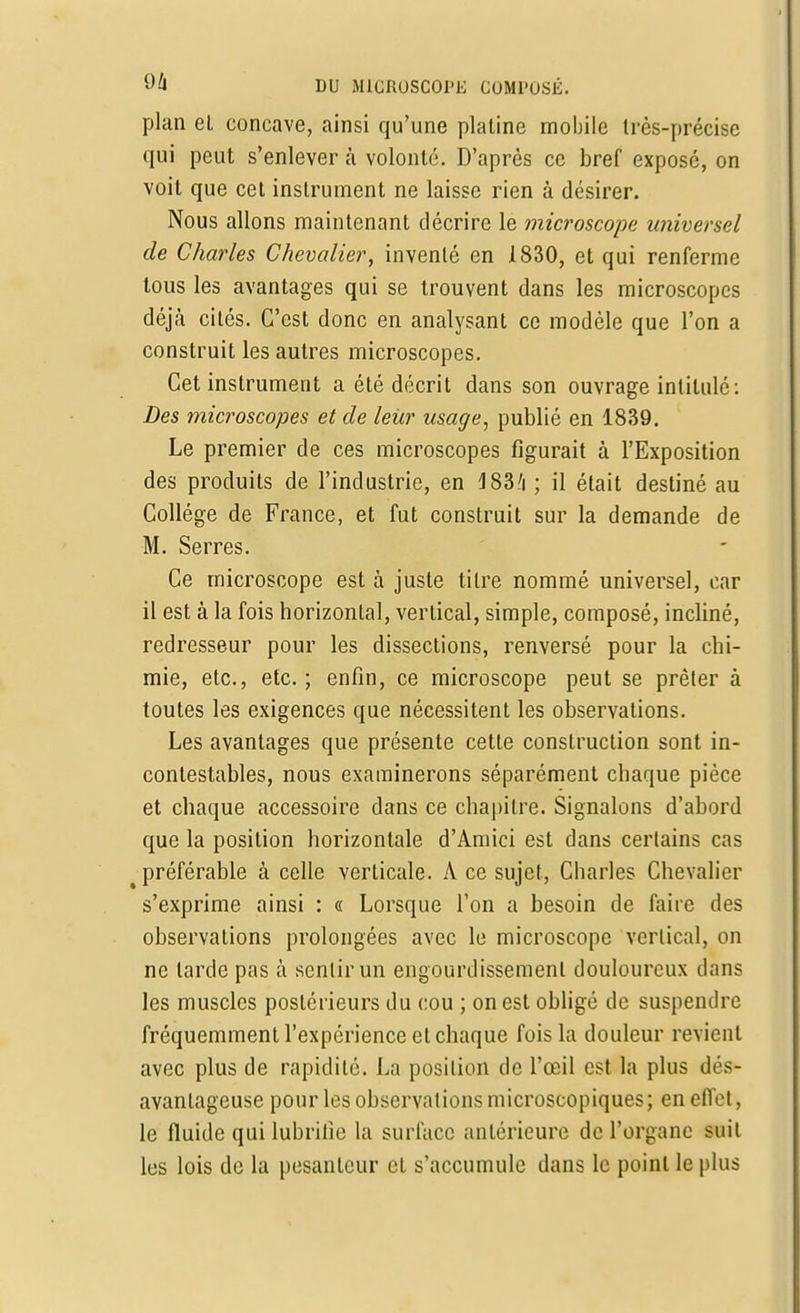 plan el concave, ainsi qu'une platine mobile très-précise qui peut s'enlever à volonté. D'après ce bref exposé, on voit que cet instrument ne laisse rien à désirer. Nous allons maintenant décrire le microscope universel de Charles Chevalier, inventé en 1830, et qui renferme tous les avantages qui se trouvent dans les microscopes déjà cités. C'est donc en analysant ce modèle que l'on a construit les autres microscopes. Cet instrument a été décrit dans son ouvrage intitulé: Des microscopes et de leur usage, publié en 1839. Le premier de ces microscopes figurait à l'Exposition des produits de l'industrie, en J83'i ; il était destiné au Collège de France, et fut construit sur la demande de M. Serres. Ce microscope est à juste titre nommé universel, car il est à la fois horizontal, vertical, simple, composé, incliné, redresseur pour les dissections, renversé pour la chi- mie, etc., etc.; enfin, ce microscope peut se prêter à toutes les exigences que nécessitent les observations. Les avantages que présente cette construction sont in- contestables, nous examinerons séparément chaque pièce et chaque accessoire dans ce chapitre. Signalons d'abord que la position horizontale d'Amici est dans certains cas t préférable à celle verticale. A ce sujet, Charles Chevalier s'exprime ainsi : « Lorsque l'on a besoin de faire des observations prolongées avec le microscope vertical, on ne larde pas à sentir un engourdissement douloureux dans les muscles postérieurs du cou ; on est obligé de suspendre fréquemment l'expérience cl chaque fois la douleur revient avec plus de rapidité. La position de l'œil est la plus dés- avantageuse pour les observations microscopiques; en effet, le fluide qui lubrifie la surface antérieure de l'organe suit les lois de la pesanteur et s'accumule dans le point le plus