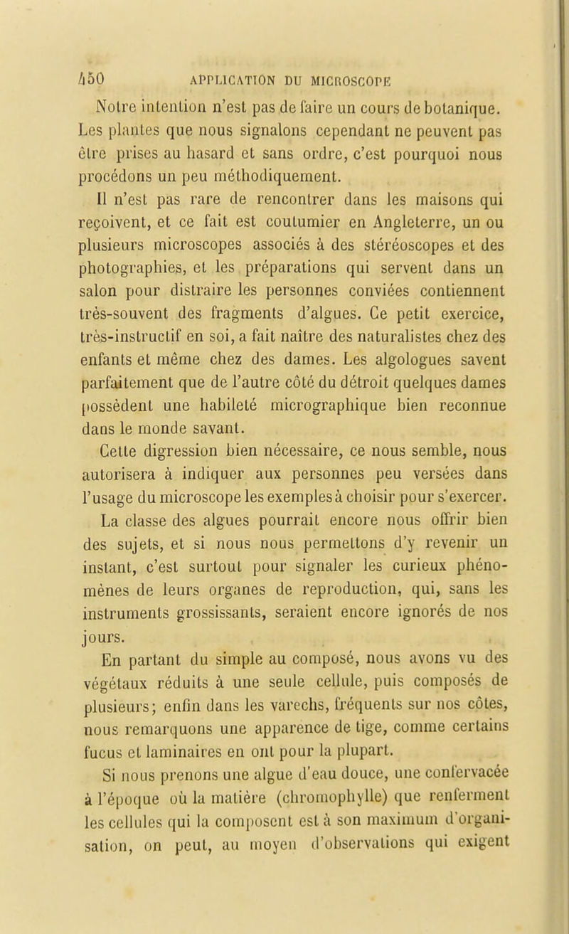 Notre intention n'est pas de faire un cours de botanique. Les plantes que nous signalons cependant ne peuvent pas êlre prises au hasard et sans ordre, c'est pourquoi nous procédons un peu méthodiquement. Il n'est pas rare de rencontrer dans les maisons qui reçoivent, et ce fait est coulumier en Angleterre, un ou plusieurs microscopes associés à des stéréoscopes et des photographies, et les préparations qui servent dans un salon pour distraire les personnes conviées contiennent très-souvent des fragments d'algues. Ce petit exercice, très-instructif en soi, a fait naître des naturalistes chez des enfants et même chez des dames. Les algologues savent parfaitement que de l'autre côté du détroit quelques dames possèdent une habileté micrographique bien reconnue dans le monde savant. Cette digression bien nécessaire, ce nous semble, nous autorisera à indiquer aux personnes peu versées dans l'usage du microscope les exemples à choisir pour s'exercer. La classe des algues pourrait encore nous offrir bien des sujets, et si nous nous permettons d'y revenir un instant, c'est surtout pour signaler les curieux phéno- mènes de leurs organes de reproduction, qui, sans les instruments grossissants, seraient encore ignorés de nos jours. En partant du simple au composé, nous avons vu des végétaux réduits à une seule cellule, puis composés de plusieurs; enfin dans les varechs, fréquents sur nos côtes, nous remarquons une apparence de tige, comme certains fucus et laminaires en ont pour la plupart. Si nous prenons une algue d'eau douce, une confervacée à l'époque où la matière (chromophylle) que renferment les cellules qui la composent est à son maximum d'organi- sation, on peut, au moyen d'observations qui exigent