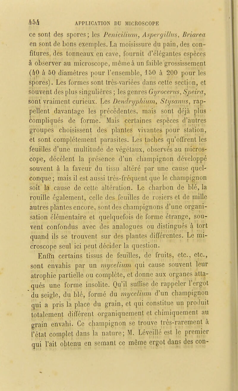 ce sont des spores; les PenicUium, Aspergilluç, Briarea en sont de bons exemples. La moisissure du pain, des con- fitures, des tonneaux en cave, fournit d'élégantes espèces à observer au microscope, même à un faible grossissement (/|0 à 50 diamètres pour l'ensemble, 150 à 200 pour les spores). Les formes sont très-variées dans cette section, et souvent des plus singulières ; les genres Gyrocerus, Speira, sont vraiment curieux. Les Dendrypkium, Stysanus, rap- pellent davantage les précédentes, mais sont déjà plus compliqués de forme. Mais certaines espèces d'autres groupes choisissent des plantes vivantes pour station, et sont complètement parasites. Les taches qu'offrent les feuilles d'une multitude de végétaux, observés au micros- cope, décèlent la présence d'un champignon développé souvent à la faveur du tissu altéré par une cause quel- conque; mais il est aussi très-fréquent que le champignon soit la cause de celte altération. Le charbon de blé, la rouille également, celle des feuilles de rosiers et de mille autres plantes encore, sont des champignons d'une organi- sation élémentaire et quelquefois de forme étrange, sou- vent confondus avec des analogues ou distingués à tort quand ils se trouvent sur des plantes différentes. Le mi- croscope seul ici peut décider la question. Enfin certains tissus de feuilles, de fruits, etc., etc., sont envahis par un mycélium qui cause souvent leur atrophie partielle ou complète, et donne aux organes atta- qués une forme insolite. Qu'il suffise de rappeler l'ergot  du seigle, du blé, formé du mycélium d'un champignon qui a pris la place du grain, et qui constitue un produit totalement différent organiquement et chimiquement au grain envahi. Ce champignon se trouve très-rarement à l'état complet dans la nature; ML Léveillé est le premier qui l'ait obtenu en semant ce même ergot dans des cou-