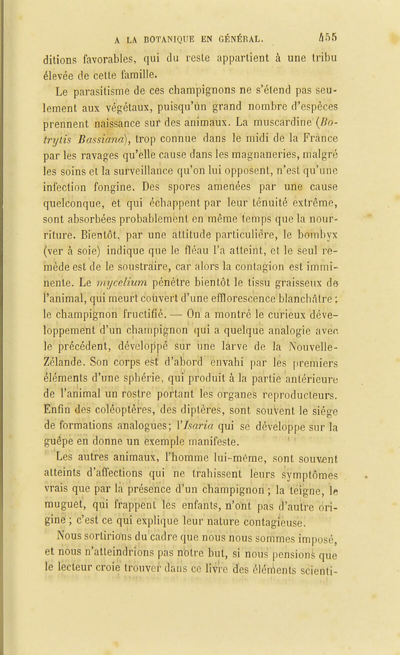 ditions favorables, qui du reste appartient à une tribu élevée de cette famille. Le parasitisme de ces champignons ne s'étend pas seu- lement aux végétaux, puisqu'un grand nombre d'espèces prennent naissance sur des animaux. La muscardine (lio- trylis Bassiana), trop connue dans le midi de la France par les ravages qu'elle cause dans les magnaneries, malgré les soins et la surveillance qu'on lui opposent, n'est qu'une infection fongine. Des spores amenées par une cause quelconque, et qui échappent par leur ténuité extrême, sont absorbées probablement en même temps que la nour- riture. Bientôt, par une attitude particulière, le bombyx (ver à soie) indique que le fléau l'a atteint, et le seul re- mède est de le soustraire, car alors la contagion est immi- nente. Le mycélium pénètre bientôt le tissu graisseux de l'animal, qui meurt couvert d'une effïorescence blanchâtre : le champignon fructifié. — On a montré le curieux déve- loppement d'un champignon qui a quelque analogie avec, le précédent, développé sur une larve de la JNouvelle- Zélande. Son corps est d'abord envahi par les premiers éléments d'une sphérie, qui produit à la partie antérieure de l'animal un rostre portant les organes reproducteurs. Enfin des coléoptères, des diptères, sont souvent le siège de formations analogues; Ylsaria qui se développe sur la guêpe en donne un exemple manifeste. Les autres animaux, l'homme lui-même, sont souvent atteints d'affections qui ne trahissent leurs symptômes vrais que par la présence d'un champignon ; la teigne, le muguet, qui frappent les enfants, n'ont pas d'autre ori- gine ; c'est ce qui explique leur nature contagieuse. Nous sortirions du cadre que nous nous sommes imposé, et nous n'atteindrions pas notre but, si nous pensions que le lecteur croie trouver dans ce livre des éléments scienti-