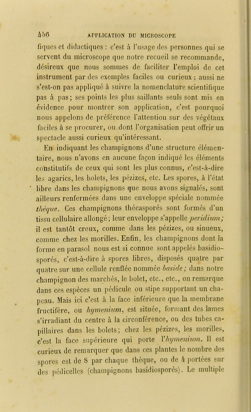 fiqucs et didactiques : c'est à l'usage des personnes qui se servent du microscope que notre recueil se recommande, désireux que nous sommes de faciliter l'emploi de cet instrument par des exemples faciles ou curieux ; aussi ne s'est-on pas appliqué à suivre la nomenclature scientifique pas à pas; ses points les plus saillants seuls sont mis en évidence pour montrer son application, c'est pourquoi nous appelons de préférence l'attention sur des végétaux faciles à se procurer, ou dont l'organisation peut offrir un spectacle aussi curieux qu'intéressant. En indiquant les champignons d'une structure élémen- taire, nous n'avons en aucune façon indiqué les éléments constitutifs de ceux qui sont les plus connus, c'est-à-dire les agarics, les bolets, les pézizes, etc. Les spores, à l'état ' libre dans les champignons que nous avons signalés, sont ailleurs renfermées dans une enveloppe spéciale nommée thèque. Ces champignons thécasporés sont formés d'un tissu cellulaire allongé; leur enveloppe s'appelleperidium; il est tantôt creux, comme dans les pézizes, ou sinueux, comme chez les morilles. Enfin, les champignons dont la forme en parasol nous est si connue sont appelés basidio- sporés, c'est-à-dire à spores libres, disposés quatre par quatre sur une cellule renflée nommée baside; dans notre champignon des marchés, le bolet, etc., etc., on remarque dans ces espèces un pédicule ou stipe supportant un cha- peau. Mais ici c'est à la face inférieure que la membrane fructifère, ou hijmenium, est située, formant des lames s'irradiant du centre à la circonférence, ou des tubes ca- pillaires dans les bolets; chez les pézizes, les morilles, c'est la face supérieure qui porte Vhymenium. 11 est curieux de remarquer que dans ces plantes le nombre des spores est de 8 par chaque thèque, ou de h portées sui- des pédicellcs (champignons basidiosporés). Le multiple