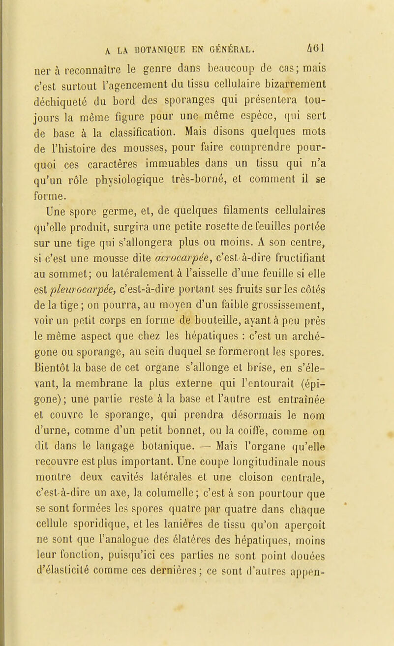 ner à reconnaître le genre dans beaucoup de cas; mais c'est surtout l'agencement du tissu cellulaire bizarrement déchiqueté du bord des sporanges qui présentera tou- jours la même figure pour une même espèce, qui sert de base à la classification. Mais disons quelques mots de l'histoire des mousses, pour faire comprendre pour- quoi ces caractères immuables dans un tissu qui n'a qu'un rôle physiologique très-borné, et comment il se forme. Une spore germe, et, de quelques filaments cellulaires qu'elle produit, surgira une petite rosette de feuilles portée sur une tige qui s'allongera plus ou moins. A son centre, si c'est une mousse dite acrocarpée, c'est-à-dire fructifiant au sommet; ou latéralement à l'aisselle d'une feuille si elle est plew' ocarpée, c'est-à-dire portant ses fruits sur les côtés de la tige ; on pourra, au moyen d'un faible grossissement, voir un petit corps en forme de bouteille, ayant à peu près le même aspect que chez les hépatiques : c'est un arché- gone ou sporange, au sein duquel se formeront les spores. Bientôt la base de cet organe s'allonge et brise, en s'éle- vant, la membrane la plus externe qui l'entourait (épi— gone); une partie reste à la base et l'autre est entraînée et couvre le sporange, qui prendra désormais le nom d'urne, comme d'un petit bonnet, ou la coiffe, comme on dit dans le langage botanique. — Mais l'organe qu'elle recouvre est plus important. Une coupe longitudinale nous montre deux cavités latérales et une cloison centrale, c'est-à-dire un axe, la columelle; c'est à son pourtour que se sont formées les spores quatre par quatre dans chaque cellule sporidique, et les lanières de tissu qu'on aperçoit ne sont que l'analogue des élatères des hépatiques, moins leur fonction, puisqu'ici ces parties ne sont point douées d'élasticité comme ces dernières; ce sont d'aulres appen-