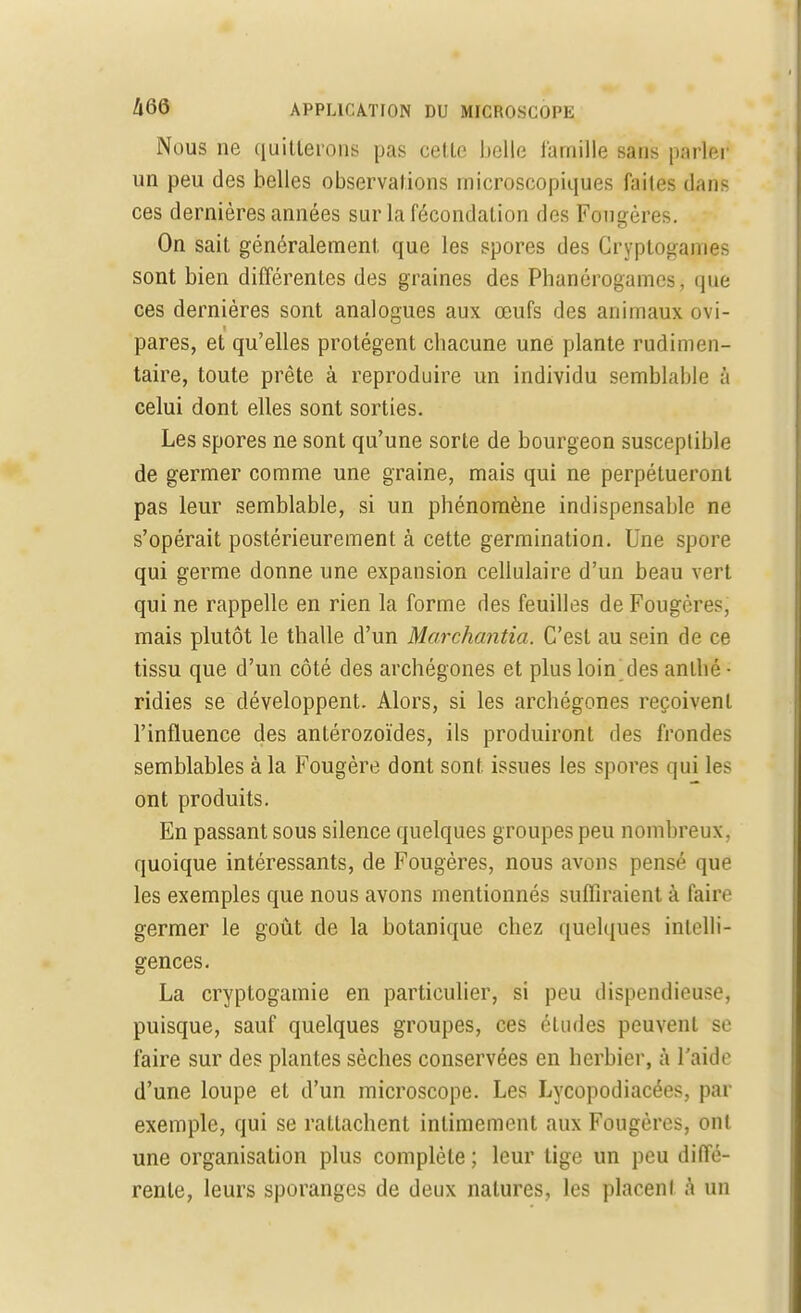 Nous ne quitterons pas cette belle famille sans parler un peu des belles observations microscopiques faites dans ces dernières années sur la fécondation des Fougères. On sait généralement que les spores des Cryptogames sont bien différentes des graines des Phanérogames, que ces dernières sont analogues aux œufs des animaux ovi- pares, et qu'elles protègent chacune une plante rudimen- taire, toute prête à reproduire un individu semblable à celui dont elles sont sorties. Les spores ne sont qu'une sorte de bourgeon susceptible de germer comme une graine, mais qui ne perpétueront pas leur semblable, si un phénomène indispensable ne s'opérait postérieurement à cette germination. Une spore qui germe donne une expansion cellulaire d'un beau vert qui ne rappelle en rien la forme des feuilles de Fougères, mais plutôt le thalle d'un Marchantia. C'est au sein de ce tissu que d'un côté des archégones et plus loin des anlhé • ridies se développent. Alors, si les archégones reçoivent l'influence des antérozoïdes, ils produiront des frondes semblables à la Fougère dont sont issues les spores qui les ont produits. En passant sous silence quelques groupes peu nombreux, quoique intéressants, de Fougères, nous avons pensé que les exemples que nous avons mentionnés suffiraient à faire germer le goût de la botanique chez quelques intelli- gences. La cryptogamie en particulier, si peu dispendieuse, puisque, sauf quelques groupes, ces études peuvent se faire sur des plantes sèches conservées en herbier, à l'aide d'une loupe et d'un microscope. Les Lycopodiacées, par exemple, qui se rattachent intimement aux Fougères, ont une organisation plus complète ; leur tige un peu diffé- rente, leurs sporanges de deux natures, les placent A un