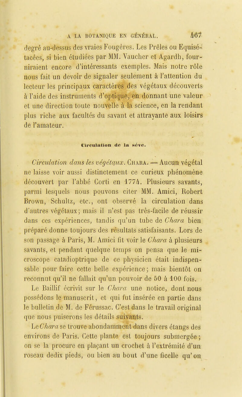 degré au-dessus des vraies Fougères. Les Prêles ou Equisé- tacées, si bien étudiées par MM. Vaucher et Agardh, four- niraient encore d'intéressants exemples. Mais notre rôle nous fait un devoir de signaler seulement à l'attention du lecteur les principaux caractères des végétaux découverts à l'aide des instruments d'optique, en donnant une valeur et une direction toute nouvelle à la science, en la rendant plus riche aux facultés du savant et attrayante aux loisirs de l'amateur. Circulation de la séve. Circulation clans les végétaux. Chara. — Aucun végétal ne laisse voir aussi distinctement ce curieux phénomène découvert par l'abbé Corti en Ml h. Plusieurs savants, parmi lesquels nous pouvons citer MM. Amici, Robert Brown, Schultz, etc., ont observé la circulation dans d'autres végétaux; mais il n'est pas très-facile de réussir dans ces expériences, tandis qu'un tube de Chara bien préparé donne toujours des résultats satisfaisants. Lors de son passage à Paris, M. Amici fit voir le Chara à plusieurs savants, et pendant quelque temps on pensa que le mi- croscope catadioptrique de ce physicien était indispen- sable pour faire cette belle expérience ; mais bientôt on reconnut qu'il ne fallait qu'un pouvoir de 50 à 100 fois. Le Baillif écrivit sur le Chara une notice, dont nous possédons le manuscrit, et qui fut insérée en partie dans le bulletin de M. de Férussac. C'est dans le travail original que nous puiserons les détails suivants. LeCharase trouve abondamment dans divers étangs des environs de Paris. Cette plante est toujours submergée ; on se la procure en plaçant un crochet à l'extrémité d'un roseau dedix pieds, ou bien au bout d'une ficelle qu'on