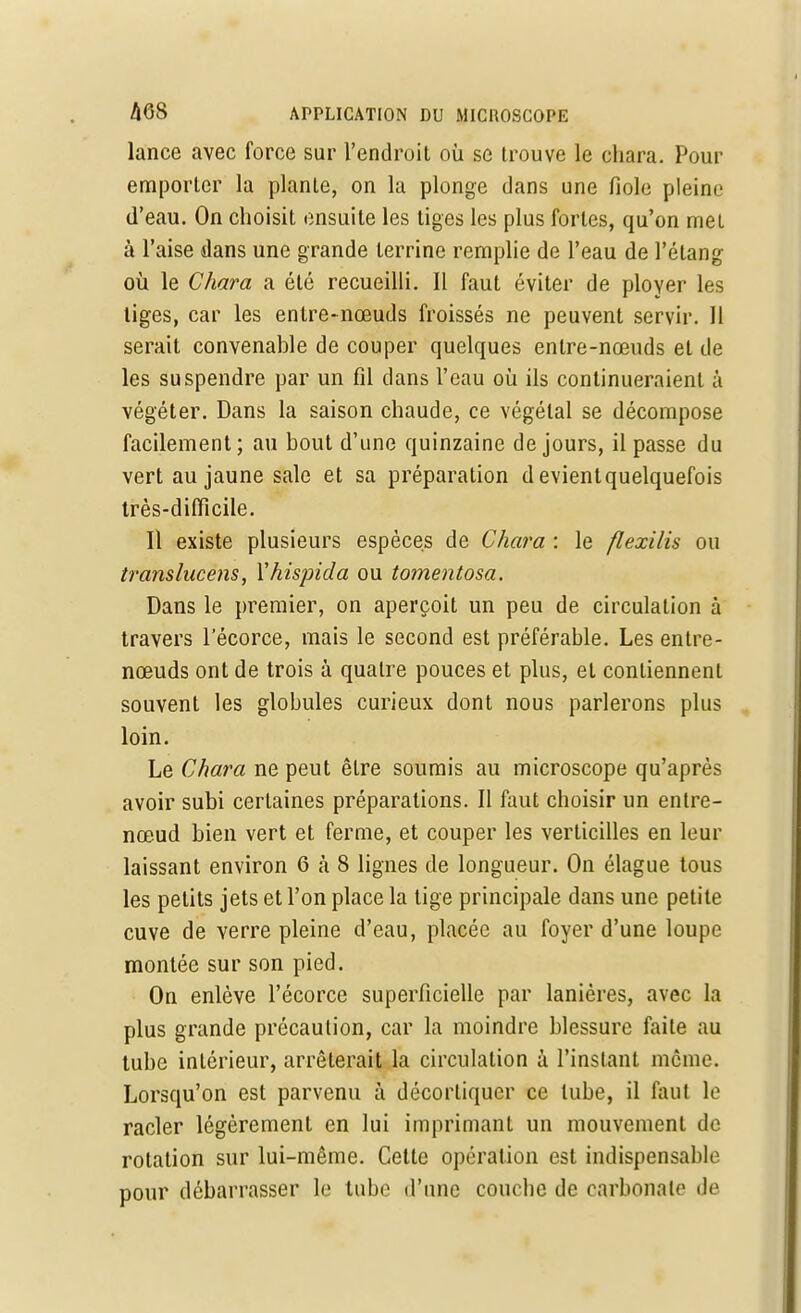 lance avec force sur l'endroit où se trouve le chara. Pour emporter la plante, on la plonge dans une fiole pleine d'eau. On choisit ensuite les tiges les plus fortes, qu'on met à l'aise dans une grande terrine remplie de l'eau de l'étang où le Chara a été recueilli. Il faut éviter de ployer les liges, car les entre-nœuds froissés ne peuvent servir. Il serait convenable de couper quelques entre-nœuds et de les suspendre par un fil dans l'eau où ils continueraient à végéter. Dans la saison chaude, ce végétal se décompose facilement; au bout d'une quinzaine de jours, il passe du vert au jaune sale et sa préparation d evientquelquefois très-difficile. Il existe plusieurs espèces de Chara : le flexilis ou translucens, Yhispida ou tomentosa. Dans le premier, on aperçoit un peu de circulation à travers l'écorce, mais le second est préférable. Les entre- nœuds ont de trois à quatre pouces et plus, et contiennent souvent les globules curieux dont nous parlerons plus loin. Le Chara ne peut être soumis au microscope qu'après avoir subi certaines préparations. Il faut choisir un entre- nœud bien vert et ferme, et couper les verticilles en leur laissant environ 6 à 8 lignes de longueur. On élague tous les petits jets et l'on place la tige principale dans une petite cuve de verre pleine d'eau, placée au foyer d'une loupe montée sur son pied. On enlève l'écorce superficielle par lanières, avec la plus grande précaution, car la moindre blessure faite au tube intérieur, arrêterait la circulation à l'instant même. Lorsqu'on est parvenu à décortiquer ce tube, il faut le racler légèrement en lui imprimant un mouvement de rotation sur lui-même. Cette opération est indispensable pour débarrasser le tube d'une couche de carbonate de